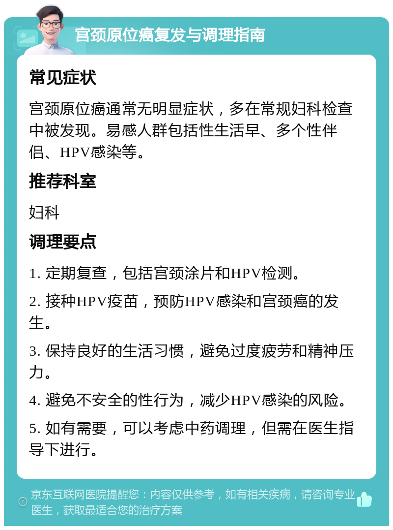 宫颈原位癌复发与调理指南 常见症状 宫颈原位癌通常无明显症状，多在常规妇科检查中被发现。易感人群包括性生活早、多个性伴侣、HPV感染等。 推荐科室 妇科 调理要点 1. 定期复查，包括宫颈涂片和HPV检测。 2. 接种HPV疫苗，预防HPV感染和宫颈癌的发生。 3. 保持良好的生活习惯，避免过度疲劳和精神压力。 4. 避免不安全的性行为，减少HPV感染的风险。 5. 如有需要，可以考虑中药调理，但需在医生指导下进行。