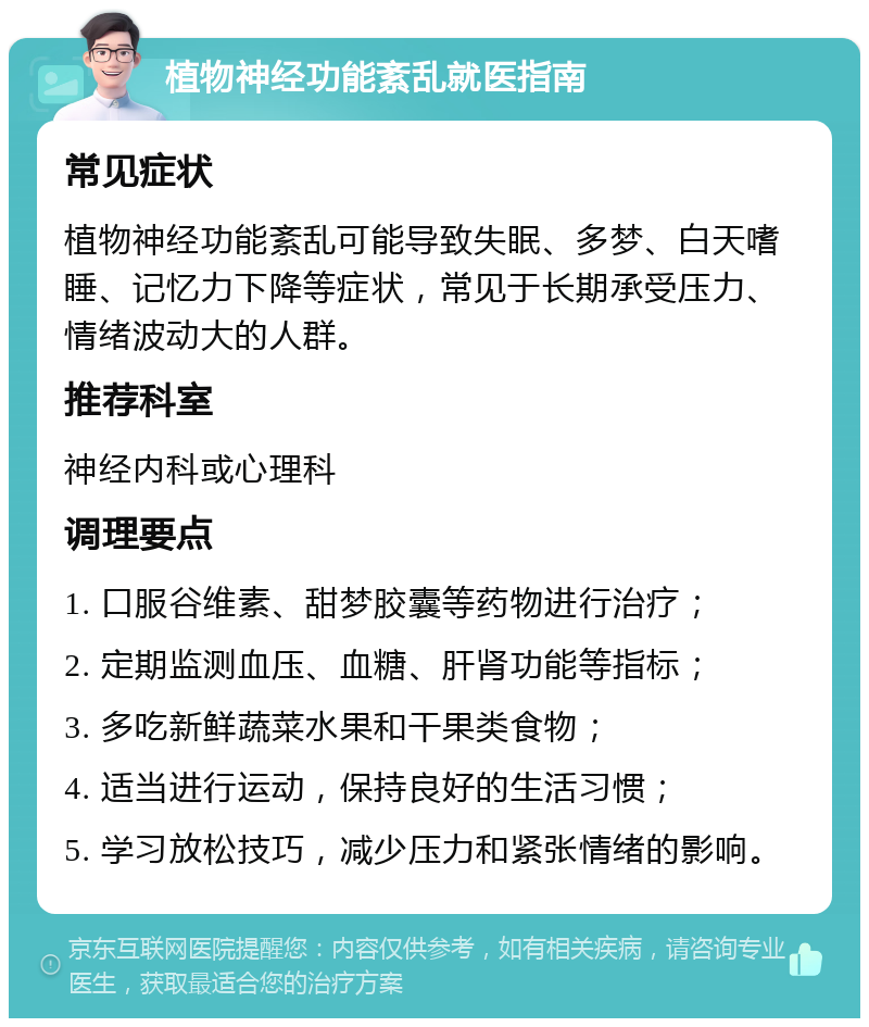 植物神经功能紊乱就医指南 常见症状 植物神经功能紊乱可能导致失眠、多梦、白天嗜睡、记忆力下降等症状，常见于长期承受压力、情绪波动大的人群。 推荐科室 神经内科或心理科 调理要点 1. 口服谷维素、甜梦胶囊等药物进行治疗； 2. 定期监测血压、血糖、肝肾功能等指标； 3. 多吃新鲜蔬菜水果和干果类食物； 4. 适当进行运动，保持良好的生活习惯； 5. 学习放松技巧，减少压力和紧张情绪的影响。