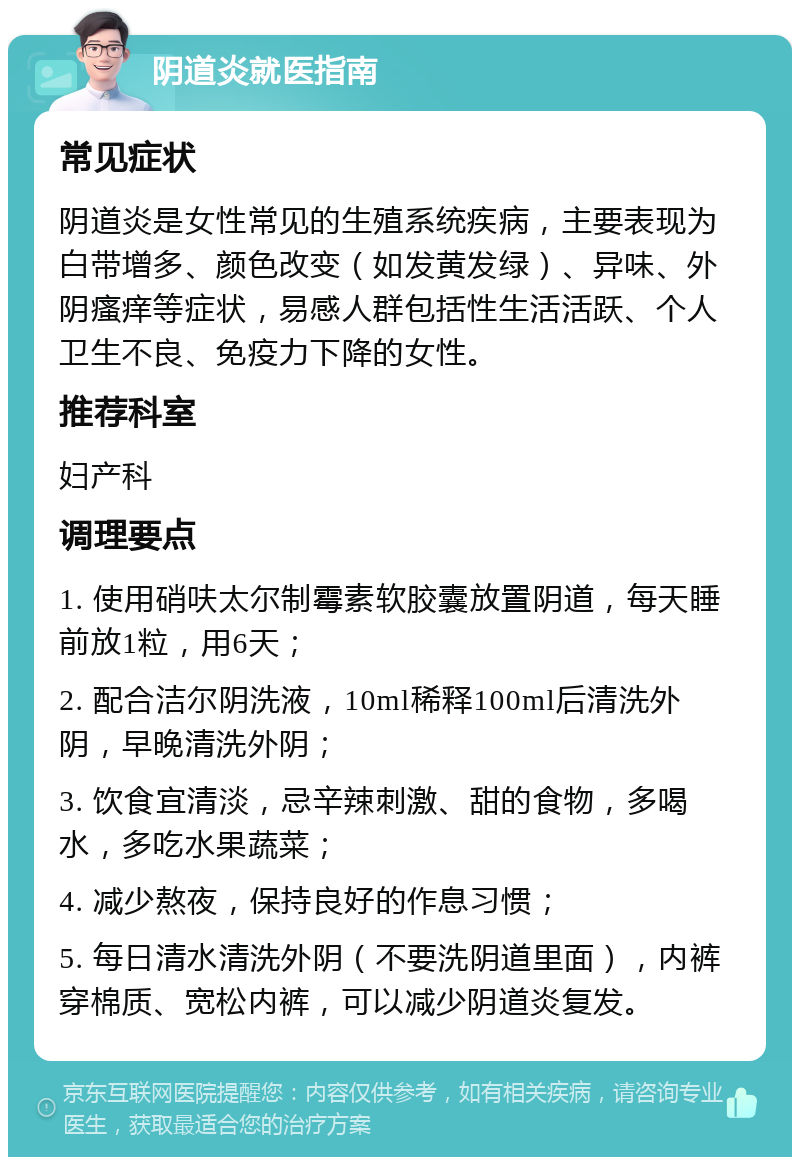 阴道炎就医指南 常见症状 阴道炎是女性常见的生殖系统疾病，主要表现为白带增多、颜色改变（如发黄发绿）、异味、外阴瘙痒等症状，易感人群包括性生活活跃、个人卫生不良、免疫力下降的女性。 推荐科室 妇产科 调理要点 1. 使用硝呋太尔制霉素软胶囊放置阴道，每天睡前放1粒，用6天； 2. 配合洁尔阴洗液，10ml稀释100ml后清洗外阴，早晚清洗外阴； 3. 饮食宜清淡，忌辛辣刺激、甜的食物，多喝水，多吃水果蔬菜； 4. 减少熬夜，保持良好的作息习惯； 5. 每日清水清洗外阴（不要洗阴道里面），内裤穿棉质、宽松内裤，可以减少阴道炎复发。