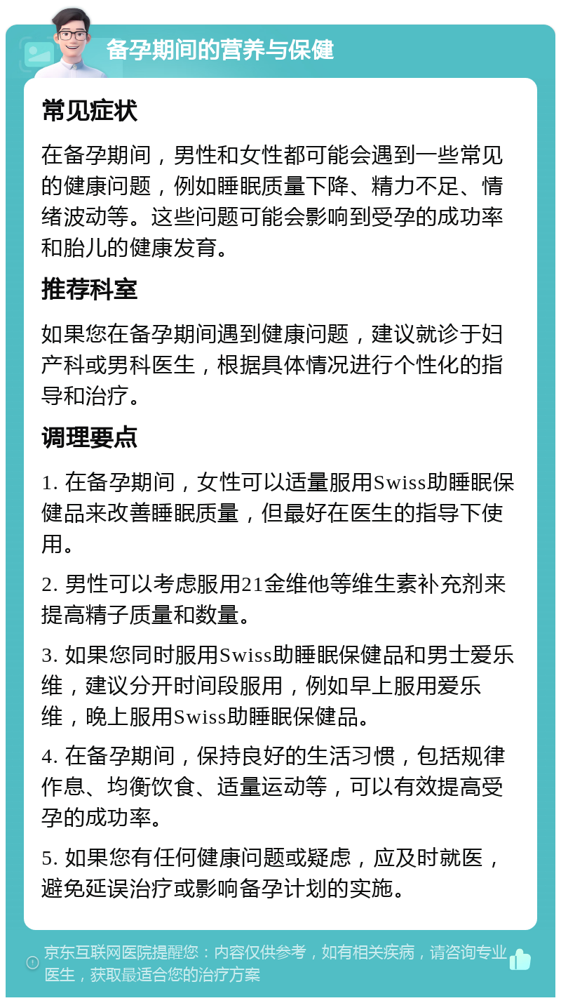 备孕期间的营养与保健 常见症状 在备孕期间，男性和女性都可能会遇到一些常见的健康问题，例如睡眠质量下降、精力不足、情绪波动等。这些问题可能会影响到受孕的成功率和胎儿的健康发育。 推荐科室 如果您在备孕期间遇到健康问题，建议就诊于妇产科或男科医生，根据具体情况进行个性化的指导和治疗。 调理要点 1. 在备孕期间，女性可以适量服用Swiss助睡眠保健品来改善睡眠质量，但最好在医生的指导下使用。 2. 男性可以考虑服用21金维他等维生素补充剂来提高精子质量和数量。 3. 如果您同时服用Swiss助睡眠保健品和男士爱乐维，建议分开时间段服用，例如早上服用爱乐维，晚上服用Swiss助睡眠保健品。 4. 在备孕期间，保持良好的生活习惯，包括规律作息、均衡饮食、适量运动等，可以有效提高受孕的成功率。 5. 如果您有任何健康问题或疑虑，应及时就医，避免延误治疗或影响备孕计划的实施。