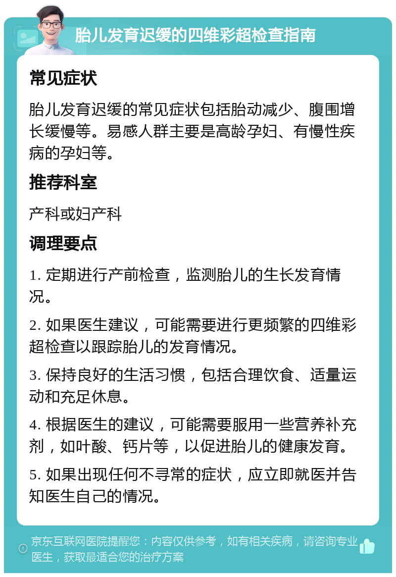 胎儿发育迟缓的四维彩超检查指南 常见症状 胎儿发育迟缓的常见症状包括胎动减少、腹围增长缓慢等。易感人群主要是高龄孕妇、有慢性疾病的孕妇等。 推荐科室 产科或妇产科 调理要点 1. 定期进行产前检查，监测胎儿的生长发育情况。 2. 如果医生建议，可能需要进行更频繁的四维彩超检查以跟踪胎儿的发育情况。 3. 保持良好的生活习惯，包括合理饮食、适量运动和充足休息。 4. 根据医生的建议，可能需要服用一些营养补充剂，如叶酸、钙片等，以促进胎儿的健康发育。 5. 如果出现任何不寻常的症状，应立即就医并告知医生自己的情况。