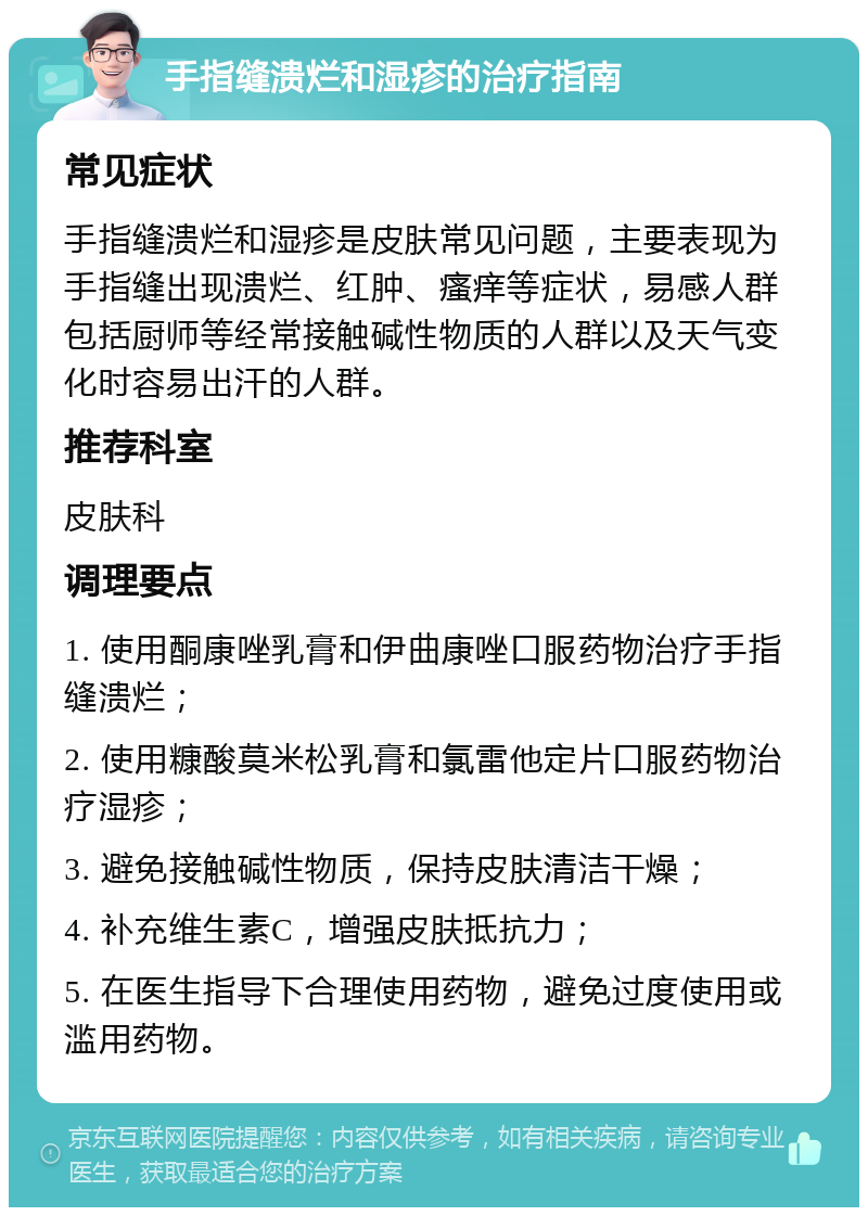 手指缝溃烂和湿疹的治疗指南 常见症状 手指缝溃烂和湿疹是皮肤常见问题，主要表现为手指缝出现溃烂、红肿、瘙痒等症状，易感人群包括厨师等经常接触碱性物质的人群以及天气变化时容易出汗的人群。 推荐科室 皮肤科 调理要点 1. 使用酮康唑乳膏和伊曲康唑口服药物治疗手指缝溃烂； 2. 使用糠酸莫米松乳膏和氯雷他定片口服药物治疗湿疹； 3. 避免接触碱性物质，保持皮肤清洁干燥； 4. 补充维生素C，增强皮肤抵抗力； 5. 在医生指导下合理使用药物，避免过度使用或滥用药物。