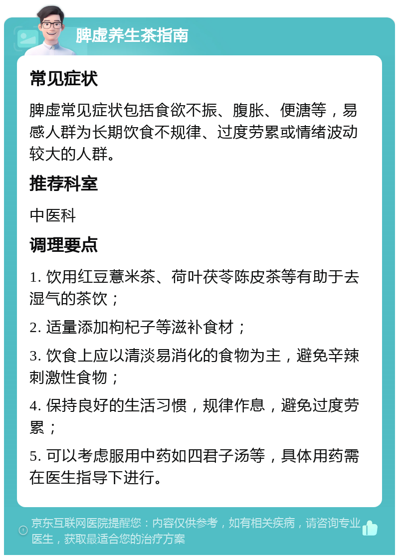 脾虚养生茶指南 常见症状 脾虚常见症状包括食欲不振、腹胀、便溏等，易感人群为长期饮食不规律、过度劳累或情绪波动较大的人群。 推荐科室 中医科 调理要点 1. 饮用红豆薏米茶、荷叶茯苓陈皮茶等有助于去湿气的茶饮； 2. 适量添加枸杞子等滋补食材； 3. 饮食上应以清淡易消化的食物为主，避免辛辣刺激性食物； 4. 保持良好的生活习惯，规律作息，避免过度劳累； 5. 可以考虑服用中药如四君子汤等，具体用药需在医生指导下进行。