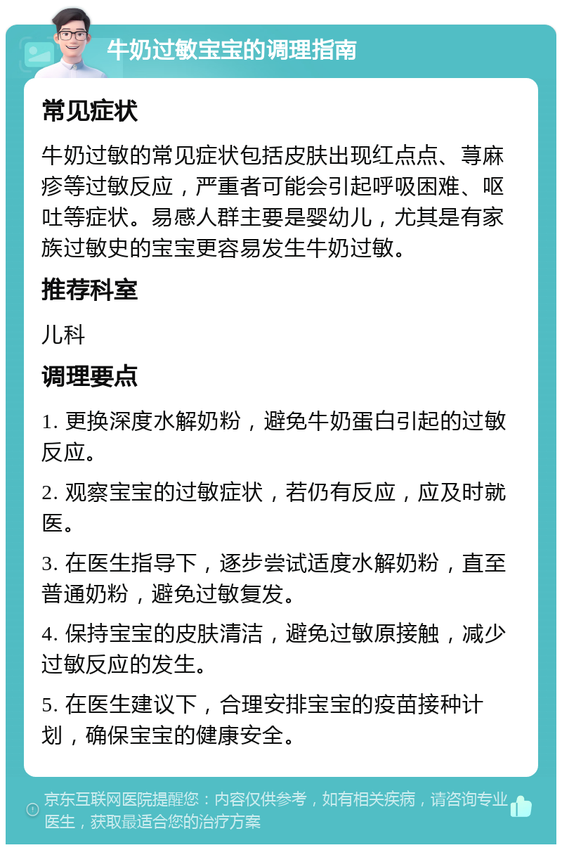 牛奶过敏宝宝的调理指南 常见症状 牛奶过敏的常见症状包括皮肤出现红点点、荨麻疹等过敏反应，严重者可能会引起呼吸困难、呕吐等症状。易感人群主要是婴幼儿，尤其是有家族过敏史的宝宝更容易发生牛奶过敏。 推荐科室 儿科 调理要点 1. 更换深度水解奶粉，避免牛奶蛋白引起的过敏反应。 2. 观察宝宝的过敏症状，若仍有反应，应及时就医。 3. 在医生指导下，逐步尝试适度水解奶粉，直至普通奶粉，避免过敏复发。 4. 保持宝宝的皮肤清洁，避免过敏原接触，减少过敏反应的发生。 5. 在医生建议下，合理安排宝宝的疫苗接种计划，确保宝宝的健康安全。