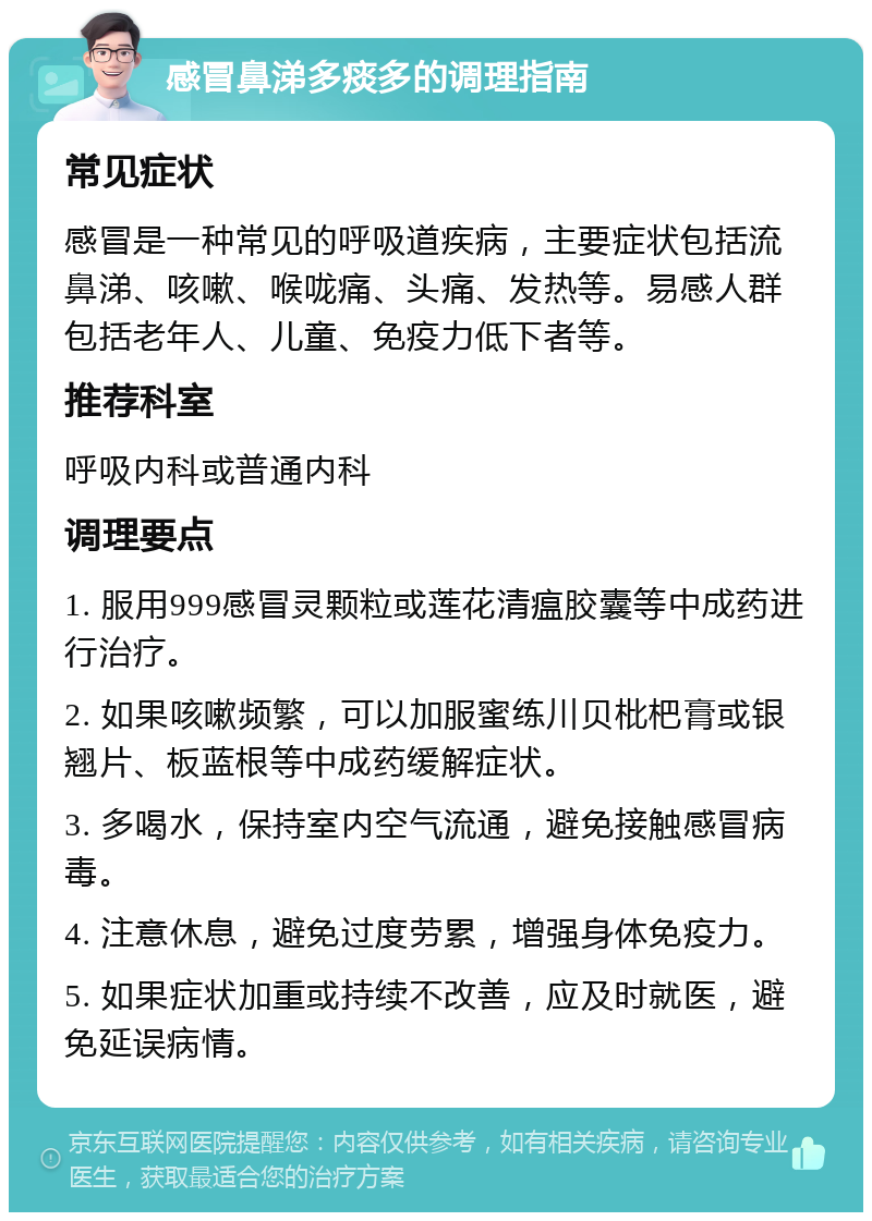 感冒鼻涕多痰多的调理指南 常见症状 感冒是一种常见的呼吸道疾病，主要症状包括流鼻涕、咳嗽、喉咙痛、头痛、发热等。易感人群包括老年人、儿童、免疫力低下者等。 推荐科室 呼吸内科或普通内科 调理要点 1. 服用999感冒灵颗粒或莲花清瘟胶囊等中成药进行治疗。 2. 如果咳嗽频繁，可以加服蜜练川贝枇杷膏或银翘片、板蓝根等中成药缓解症状。 3. 多喝水，保持室内空气流通，避免接触感冒病毒。 4. 注意休息，避免过度劳累，增强身体免疫力。 5. 如果症状加重或持续不改善，应及时就医，避免延误病情。