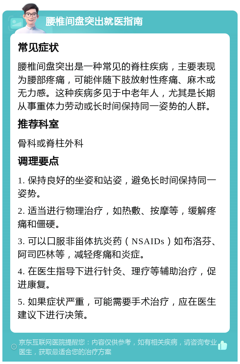 腰椎间盘突出就医指南 常见症状 腰椎间盘突出是一种常见的脊柱疾病，主要表现为腰部疼痛，可能伴随下肢放射性疼痛、麻木或无力感。这种疾病多见于中老年人，尤其是长期从事重体力劳动或长时间保持同一姿势的人群。 推荐科室 骨科或脊柱外科 调理要点 1. 保持良好的坐姿和站姿，避免长时间保持同一姿势。 2. 适当进行物理治疗，如热敷、按摩等，缓解疼痛和僵硬。 3. 可以口服非甾体抗炎药（NSAIDs）如布洛芬、阿司匹林等，减轻疼痛和炎症。 4. 在医生指导下进行针灸、理疗等辅助治疗，促进康复。 5. 如果症状严重，可能需要手术治疗，应在医生建议下进行决策。