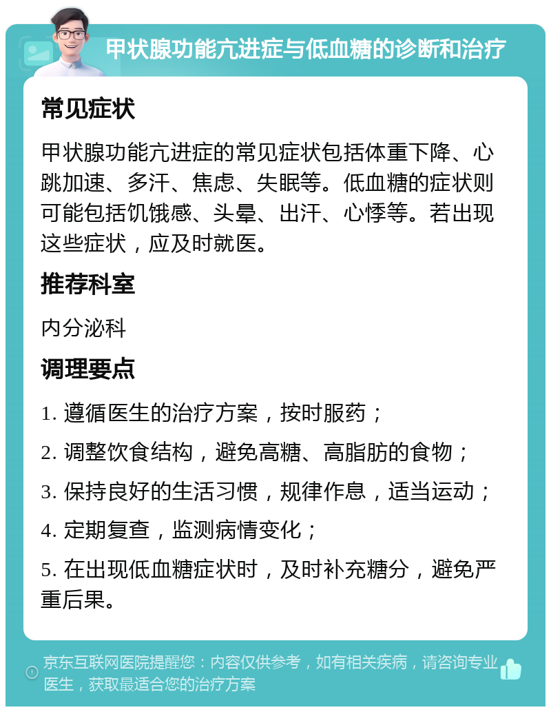 甲状腺功能亢进症与低血糖的诊断和治疗 常见症状 甲状腺功能亢进症的常见症状包括体重下降、心跳加速、多汗、焦虑、失眠等。低血糖的症状则可能包括饥饿感、头晕、出汗、心悸等。若出现这些症状，应及时就医。 推荐科室 内分泌科 调理要点 1. 遵循医生的治疗方案，按时服药； 2. 调整饮食结构，避免高糖、高脂肪的食物； 3. 保持良好的生活习惯，规律作息，适当运动； 4. 定期复查，监测病情变化； 5. 在出现低血糖症状时，及时补充糖分，避免严重后果。