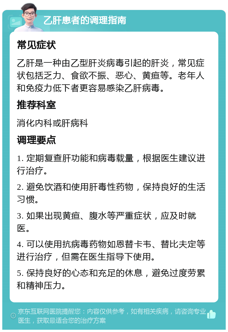 乙肝患者的调理指南 常见症状 乙肝是一种由乙型肝炎病毒引起的肝炎，常见症状包括乏力、食欲不振、恶心、黄疸等。老年人和免疫力低下者更容易感染乙肝病毒。 推荐科室 消化内科或肝病科 调理要点 1. 定期复查肝功能和病毒载量，根据医生建议进行治疗。 2. 避免饮酒和使用肝毒性药物，保持良好的生活习惯。 3. 如果出现黄疸、腹水等严重症状，应及时就医。 4. 可以使用抗病毒药物如恩替卡韦、替比夫定等进行治疗，但需在医生指导下使用。 5. 保持良好的心态和充足的休息，避免过度劳累和精神压力。