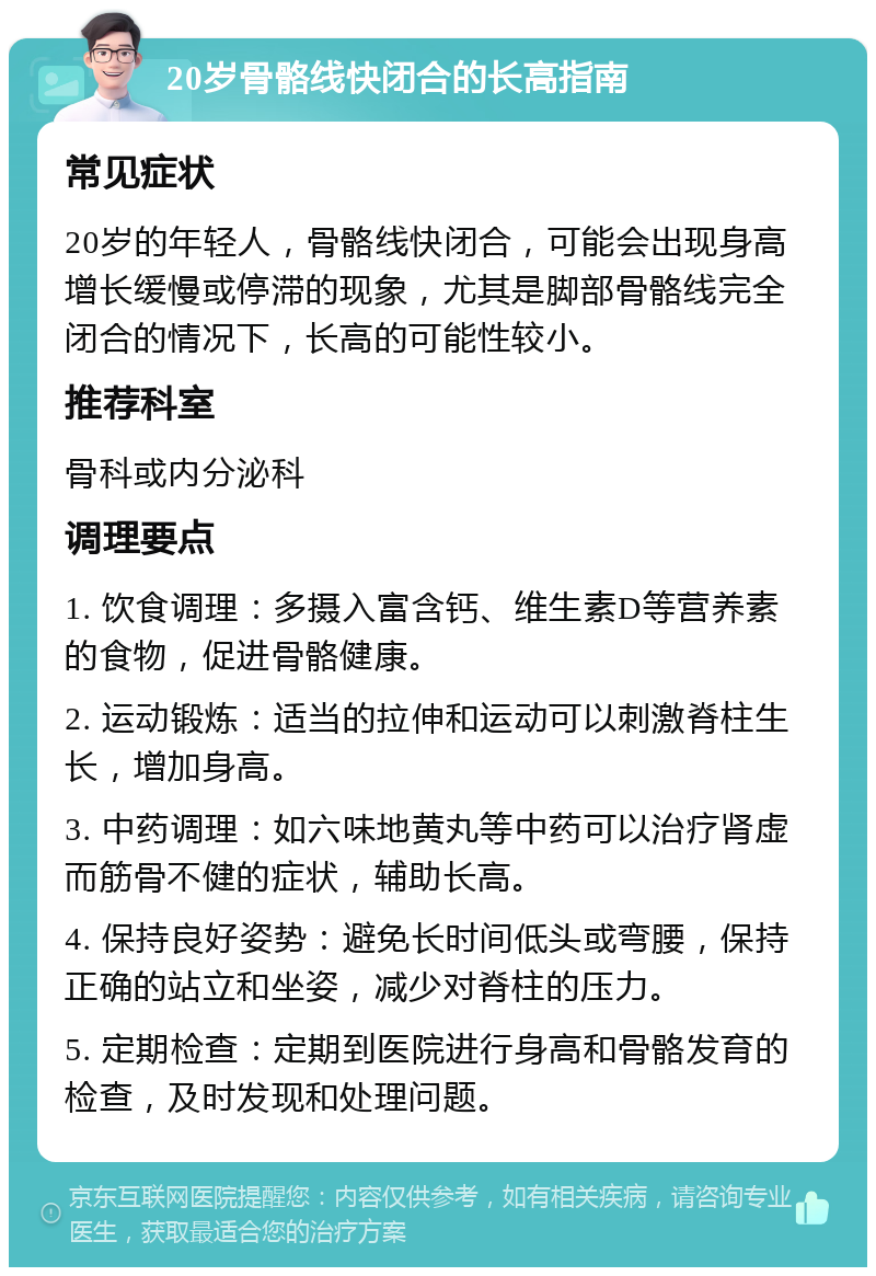 20岁骨骼线快闭合的长高指南 常见症状 20岁的年轻人，骨骼线快闭合，可能会出现身高增长缓慢或停滞的现象，尤其是脚部骨骼线完全闭合的情况下，长高的可能性较小。 推荐科室 骨科或内分泌科 调理要点 1. 饮食调理：多摄入富含钙、维生素D等营养素的食物，促进骨骼健康。 2. 运动锻炼：适当的拉伸和运动可以刺激脊柱生长，增加身高。 3. 中药调理：如六味地黄丸等中药可以治疗肾虚而筋骨不健的症状，辅助长高。 4. 保持良好姿势：避免长时间低头或弯腰，保持正确的站立和坐姿，减少对脊柱的压力。 5. 定期检查：定期到医院进行身高和骨骼发育的检查，及时发现和处理问题。