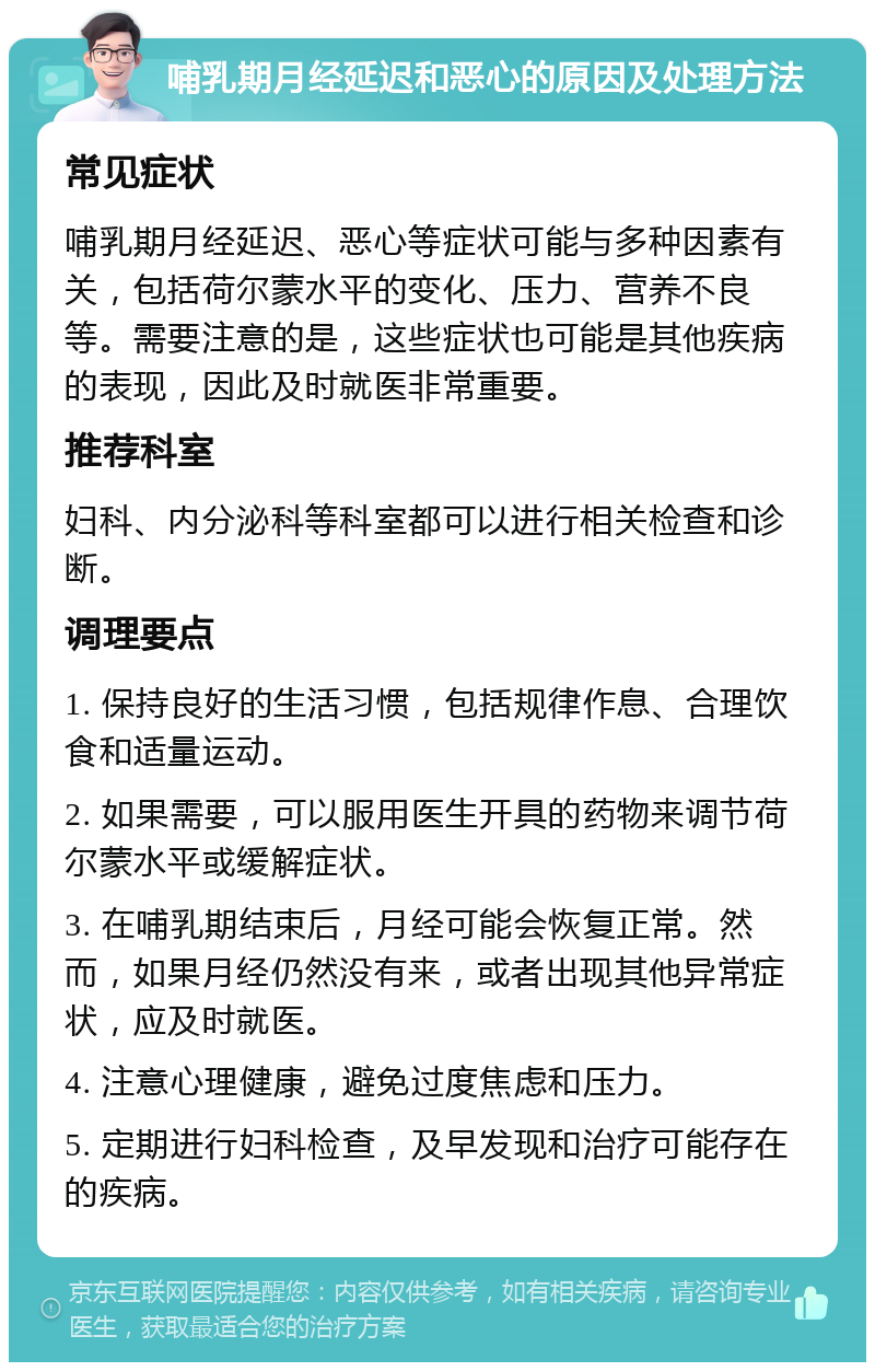 哺乳期月经延迟和恶心的原因及处理方法 常见症状 哺乳期月经延迟、恶心等症状可能与多种因素有关，包括荷尔蒙水平的变化、压力、营养不良等。需要注意的是，这些症状也可能是其他疾病的表现，因此及时就医非常重要。 推荐科室 妇科、内分泌科等科室都可以进行相关检查和诊断。 调理要点 1. 保持良好的生活习惯，包括规律作息、合理饮食和适量运动。 2. 如果需要，可以服用医生开具的药物来调节荷尔蒙水平或缓解症状。 3. 在哺乳期结束后，月经可能会恢复正常。然而，如果月经仍然没有来，或者出现其他异常症状，应及时就医。 4. 注意心理健康，避免过度焦虑和压力。 5. 定期进行妇科检查，及早发现和治疗可能存在的疾病。