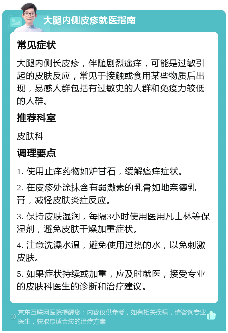 大腿内侧皮疹就医指南 常见症状 大腿内侧长皮疹，伴随剧烈瘙痒，可能是过敏引起的皮肤反应，常见于接触或食用某些物质后出现，易感人群包括有过敏史的人群和免疫力较低的人群。 推荐科室 皮肤科 调理要点 1. 使用止痒药物如炉甘石，缓解瘙痒症状。 2. 在皮疹处涂抹含有弱激素的乳膏如地奈德乳膏，减轻皮肤炎症反应。 3. 保持皮肤湿润，每隔3小时使用医用凡士林等保湿剂，避免皮肤干燥加重症状。 4. 注意洗澡水温，避免使用过热的水，以免刺激皮肤。 5. 如果症状持续或加重，应及时就医，接受专业的皮肤科医生的诊断和治疗建议。