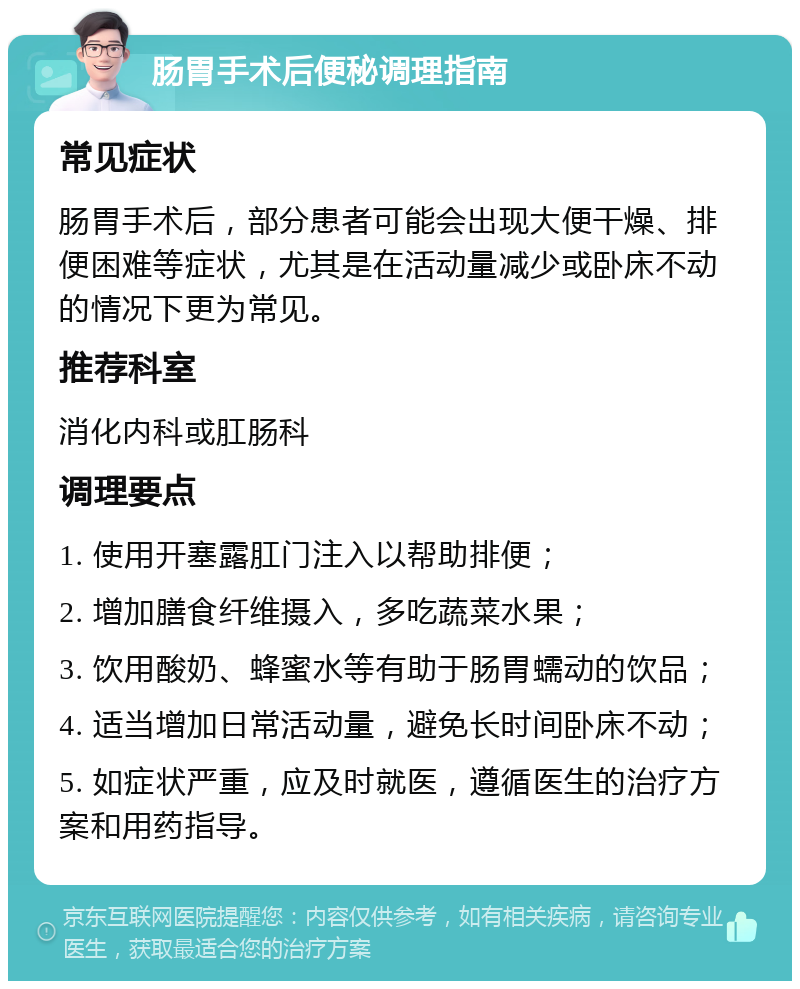 肠胃手术后便秘调理指南 常见症状 肠胃手术后，部分患者可能会出现大便干燥、排便困难等症状，尤其是在活动量减少或卧床不动的情况下更为常见。 推荐科室 消化内科或肛肠科 调理要点 1. 使用开塞露肛门注入以帮助排便； 2. 增加膳食纤维摄入，多吃蔬菜水果； 3. 饮用酸奶、蜂蜜水等有助于肠胃蠕动的饮品； 4. 适当增加日常活动量，避免长时间卧床不动； 5. 如症状严重，应及时就医，遵循医生的治疗方案和用药指导。