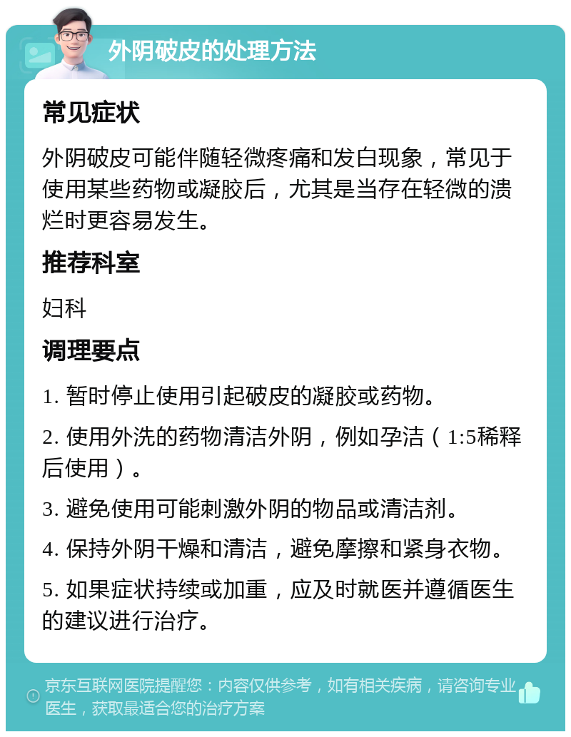 外阴破皮的处理方法 常见症状 外阴破皮可能伴随轻微疼痛和发白现象，常见于使用某些药物或凝胶后，尤其是当存在轻微的溃烂时更容易发生。 推荐科室 妇科 调理要点 1. 暂时停止使用引起破皮的凝胶或药物。 2. 使用外洗的药物清洁外阴，例如孕洁（1:5稀释后使用）。 3. 避免使用可能刺激外阴的物品或清洁剂。 4. 保持外阴干燥和清洁，避免摩擦和紧身衣物。 5. 如果症状持续或加重，应及时就医并遵循医生的建议进行治疗。