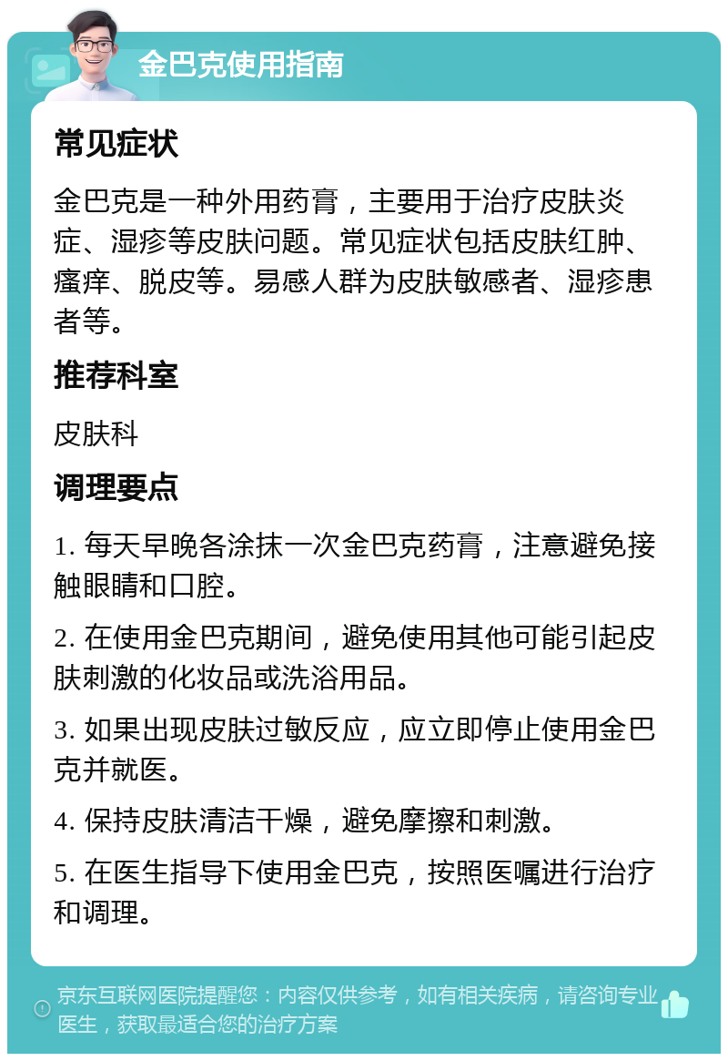 金巴克使用指南 常见症状 金巴克是一种外用药膏，主要用于治疗皮肤炎症、湿疹等皮肤问题。常见症状包括皮肤红肿、瘙痒、脱皮等。易感人群为皮肤敏感者、湿疹患者等。 推荐科室 皮肤科 调理要点 1. 每天早晚各涂抹一次金巴克药膏，注意避免接触眼睛和口腔。 2. 在使用金巴克期间，避免使用其他可能引起皮肤刺激的化妆品或洗浴用品。 3. 如果出现皮肤过敏反应，应立即停止使用金巴克并就医。 4. 保持皮肤清洁干燥，避免摩擦和刺激。 5. 在医生指导下使用金巴克，按照医嘱进行治疗和调理。