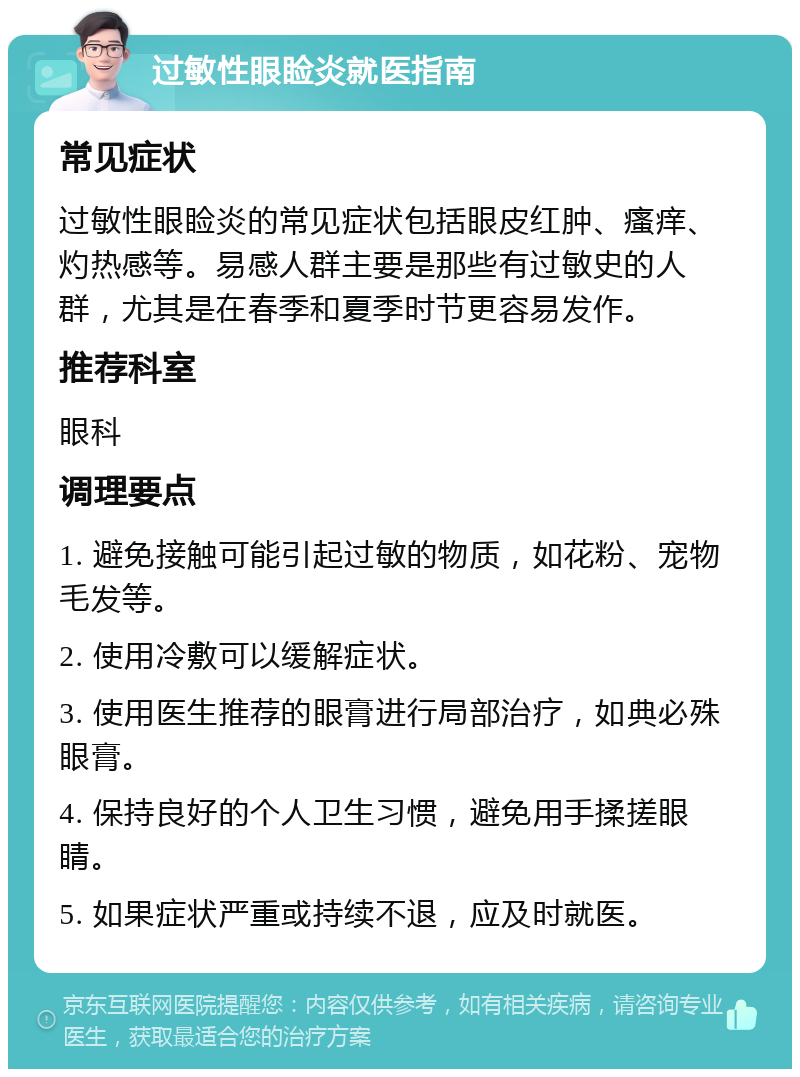 过敏性眼睑炎就医指南 常见症状 过敏性眼睑炎的常见症状包括眼皮红肿、瘙痒、灼热感等。易感人群主要是那些有过敏史的人群，尤其是在春季和夏季时节更容易发作。 推荐科室 眼科 调理要点 1. 避免接触可能引起过敏的物质，如花粉、宠物毛发等。 2. 使用冷敷可以缓解症状。 3. 使用医生推荐的眼膏进行局部治疗，如典必殊眼膏。 4. 保持良好的个人卫生习惯，避免用手揉搓眼睛。 5. 如果症状严重或持续不退，应及时就医。