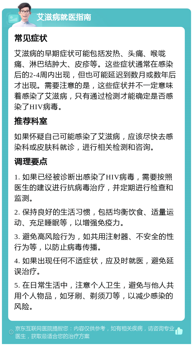 艾滋病就医指南 常见症状 艾滋病的早期症状可能包括发热、头痛、喉咙痛、淋巴结肿大、皮疹等。这些症状通常在感染后的2-4周内出现，但也可能延迟到数月或数年后才出现。需要注意的是，这些症状并不一定意味着感染了艾滋病，只有通过检测才能确定是否感染了HIV病毒。 推荐科室 如果怀疑自己可能感染了艾滋病，应该尽快去感染科或皮肤科就诊，进行相关检测和咨询。 调理要点 1. 如果已经被诊断出感染了HIV病毒，需要按照医生的建议进行抗病毒治疗，并定期进行检查和监测。 2. 保持良好的生活习惯，包括均衡饮食、适量运动、充足睡眠等，以增强免疫力。 3. 避免高风险行为，如共用注射器、不安全的性行为等，以防止病毒传播。 4. 如果出现任何不适症状，应及时就医，避免延误治疗。 5. 在日常生活中，注意个人卫生，避免与他人共用个人物品，如牙刷、剃须刀等，以减少感染的风险。