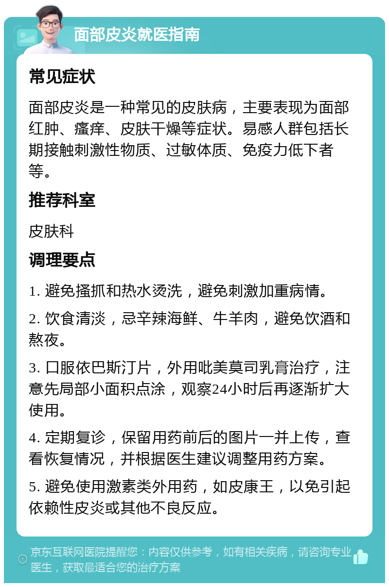 面部皮炎就医指南 常见症状 面部皮炎是一种常见的皮肤病，主要表现为面部红肿、瘙痒、皮肤干燥等症状。易感人群包括长期接触刺激性物质、过敏体质、免疫力低下者等。 推荐科室 皮肤科 调理要点 1. 避免搔抓和热水烫洗，避免刺激加重病情。 2. 饮食清淡，忌辛辣海鲜、牛羊肉，避免饮酒和熬夜。 3. 口服依巴斯汀片，外用吡美莫司乳膏治疗，注意先局部小面积点涂，观察24小时后再逐渐扩大使用。 4. 定期复诊，保留用药前后的图片一并上传，查看恢复情况，并根据医生建议调整用药方案。 5. 避免使用激素类外用药，如皮康王，以免引起依赖性皮炎或其他不良反应。