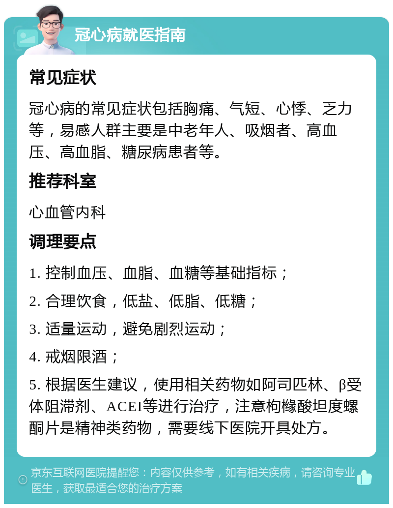 冠心病就医指南 常见症状 冠心病的常见症状包括胸痛、气短、心悸、乏力等，易感人群主要是中老年人、吸烟者、高血压、高血脂、糖尿病患者等。 推荐科室 心血管内科 调理要点 1. 控制血压、血脂、血糖等基础指标； 2. 合理饮食，低盐、低脂、低糖； 3. 适量运动，避免剧烈运动； 4. 戒烟限酒； 5. 根据医生建议，使用相关药物如阿司匹林、β受体阻滞剂、ACEI等进行治疗，注意枸橼酸坦度螺酮片是精神类药物，需要线下医院开具处方。