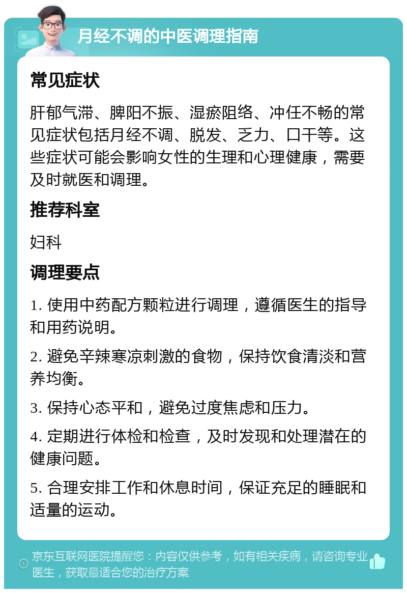 月经不调的中医调理指南 常见症状 肝郁气滞、脾阳不振、湿瘀阻络、冲任不畅的常见症状包括月经不调、脱发、乏力、口干等。这些症状可能会影响女性的生理和心理健康，需要及时就医和调理。 推荐科室 妇科 调理要点 1. 使用中药配方颗粒进行调理，遵循医生的指导和用药说明。 2. 避免辛辣寒凉刺激的食物，保持饮食清淡和营养均衡。 3. 保持心态平和，避免过度焦虑和压力。 4. 定期进行体检和检查，及时发现和处理潜在的健康问题。 5. 合理安排工作和休息时间，保证充足的睡眠和适量的运动。