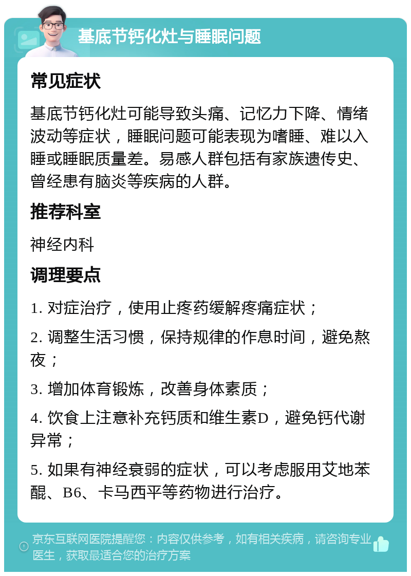 基底节钙化灶与睡眠问题 常见症状 基底节钙化灶可能导致头痛、记忆力下降、情绪波动等症状，睡眠问题可能表现为嗜睡、难以入睡或睡眠质量差。易感人群包括有家族遗传史、曾经患有脑炎等疾病的人群。 推荐科室 神经内科 调理要点 1. 对症治疗，使用止疼药缓解疼痛症状； 2. 调整生活习惯，保持规律的作息时间，避免熬夜； 3. 增加体育锻炼，改善身体素质； 4. 饮食上注意补充钙质和维生素D，避免钙代谢异常； 5. 如果有神经衰弱的症状，可以考虑服用艾地苯醌、B6、卡马西平等药物进行治疗。