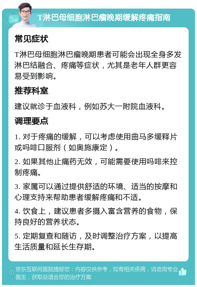 T淋巴母细胞淋巴瘤晚期缓解疼痛指南 常见症状 T淋巴母细胞淋巴瘤晚期患者可能会出现全身多发淋巴结融合、疼痛等症状，尤其是老年人群更容易受到影响。 推荐科室 建议就诊于血液科，例如苏大一附院血液科。 调理要点 1. 对于疼痛的缓解，可以考虑使用曲马多缓释片或吗啡口服剂（如奥施康定）。 2. 如果其他止痛药无效，可能需要使用吗啡来控制疼痛。 3. 家属可以通过提供舒适的环境、适当的按摩和心理支持来帮助患者缓解疼痛和不适。 4. 饮食上，建议患者多摄入富含营养的食物，保持良好的营养状态。 5. 定期复查和随访，及时调整治疗方案，以提高生活质量和延长生存期。