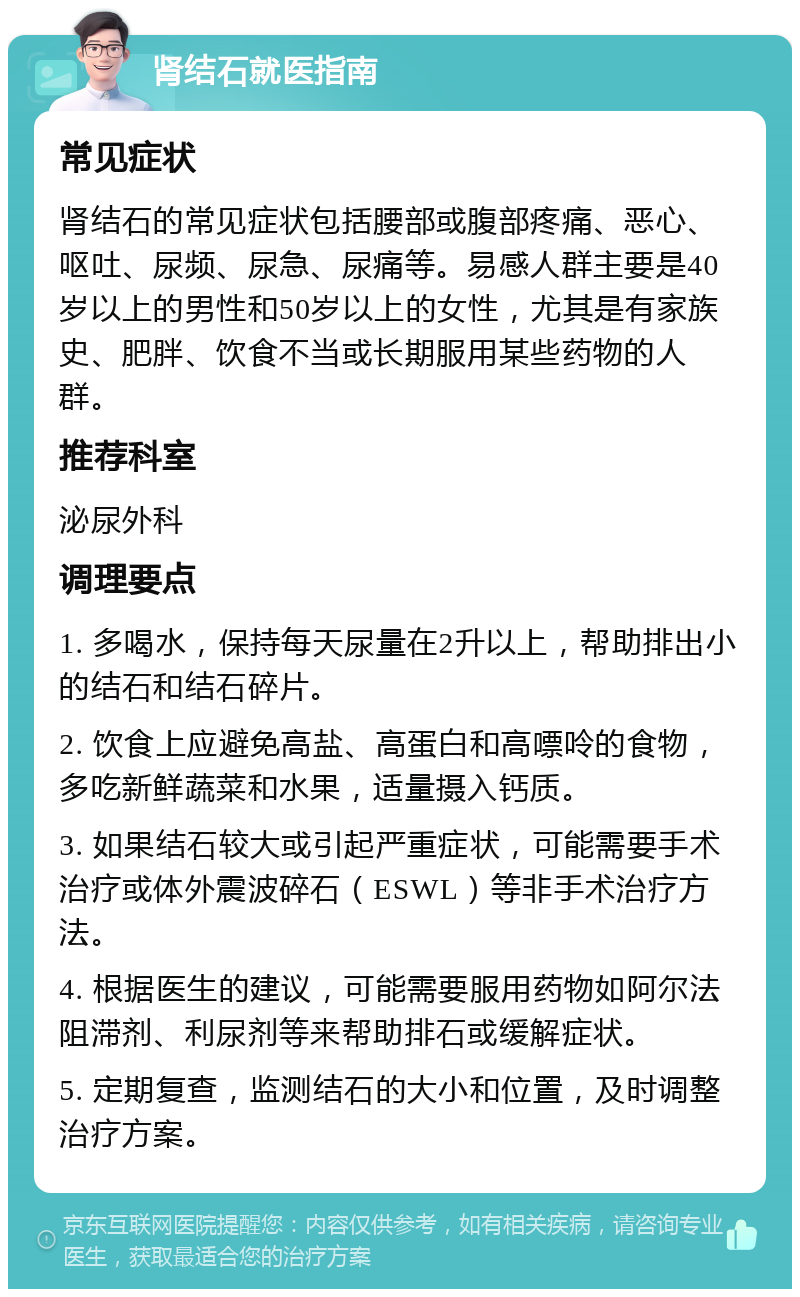 肾结石就医指南 常见症状 肾结石的常见症状包括腰部或腹部疼痛、恶心、呕吐、尿频、尿急、尿痛等。易感人群主要是40岁以上的男性和50岁以上的女性，尤其是有家族史、肥胖、饮食不当或长期服用某些药物的人群。 推荐科室 泌尿外科 调理要点 1. 多喝水，保持每天尿量在2升以上，帮助排出小的结石和结石碎片。 2. 饮食上应避免高盐、高蛋白和高嘌呤的食物，多吃新鲜蔬菜和水果，适量摄入钙质。 3. 如果结石较大或引起严重症状，可能需要手术治疗或体外震波碎石（ESWL）等非手术治疗方法。 4. 根据医生的建议，可能需要服用药物如阿尔法阻滞剂、利尿剂等来帮助排石或缓解症状。 5. 定期复查，监测结石的大小和位置，及时调整治疗方案。