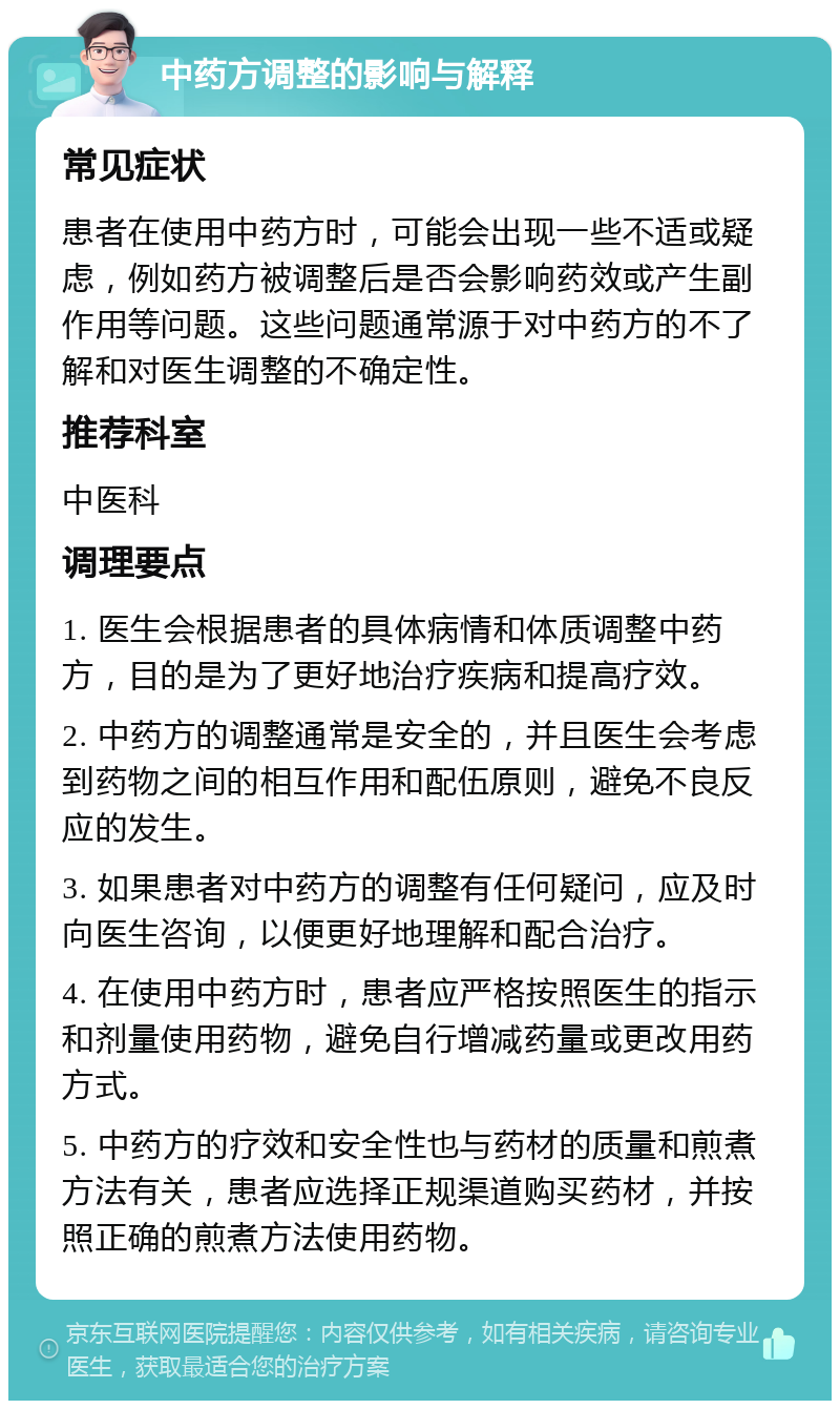 中药方调整的影响与解释 常见症状 患者在使用中药方时，可能会出现一些不适或疑虑，例如药方被调整后是否会影响药效或产生副作用等问题。这些问题通常源于对中药方的不了解和对医生调整的不确定性。 推荐科室 中医科 调理要点 1. 医生会根据患者的具体病情和体质调整中药方，目的是为了更好地治疗疾病和提高疗效。 2. 中药方的调整通常是安全的，并且医生会考虑到药物之间的相互作用和配伍原则，避免不良反应的发生。 3. 如果患者对中药方的调整有任何疑问，应及时向医生咨询，以便更好地理解和配合治疗。 4. 在使用中药方时，患者应严格按照医生的指示和剂量使用药物，避免自行增减药量或更改用药方式。 5. 中药方的疗效和安全性也与药材的质量和煎煮方法有关，患者应选择正规渠道购买药材，并按照正确的煎煮方法使用药物。