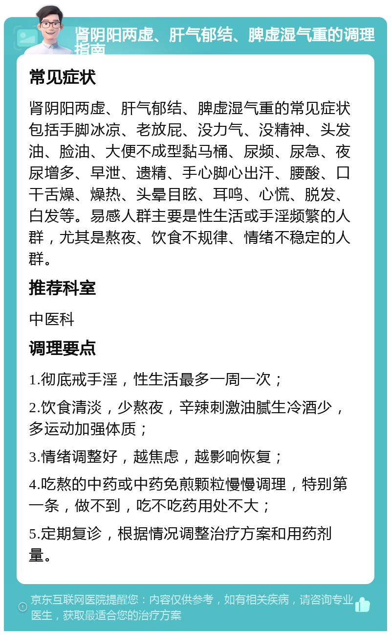 肾阴阳两虚、肝气郁结、脾虚湿气重的调理指南 常见症状 肾阴阳两虚、肝气郁结、脾虚湿气重的常见症状包括手脚冰凉、老放屁、没力气、没精神、头发油、脸油、大便不成型黏马桶、尿频、尿急、夜尿增多、早泄、遗精、手心脚心出汗、腰酸、口干舌燥、燥热、头晕目眩、耳鸣、心慌、脱发、白发等。易感人群主要是性生活或手淫频繁的人群，尤其是熬夜、饮食不规律、情绪不稳定的人群。 推荐科室 中医科 调理要点 1.彻底戒手淫，性生活最多一周一次； 2.饮食清淡，少熬夜，辛辣刺激油腻生冷酒少，多运动加强体质； 3.情绪调整好，越焦虑，越影响恢复； 4.吃熬的中药或中药免煎颗粒慢慢调理，特别第一条，做不到，吃不吃药用处不大； 5.定期复诊，根据情况调整治疗方案和用药剂量。