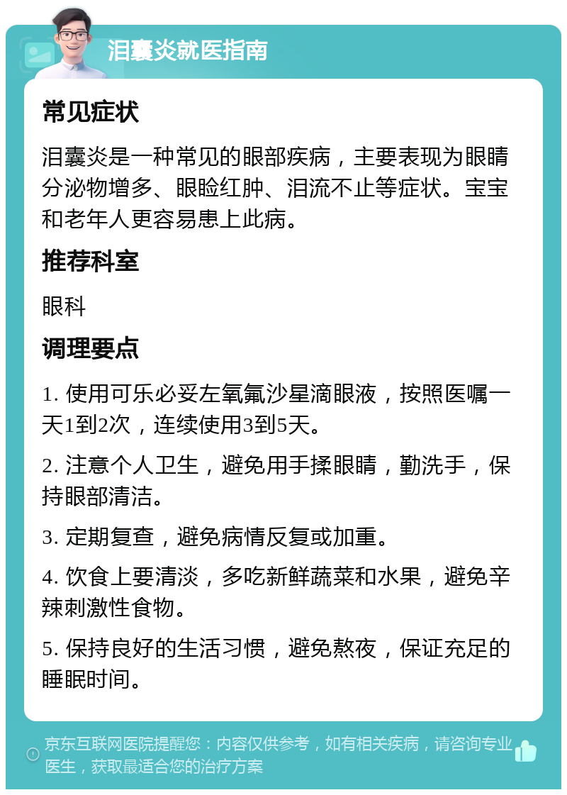 泪囊炎就医指南 常见症状 泪囊炎是一种常见的眼部疾病，主要表现为眼睛分泌物增多、眼睑红肿、泪流不止等症状。宝宝和老年人更容易患上此病。 推荐科室 眼科 调理要点 1. 使用可乐必妥左氧氟沙星滴眼液，按照医嘱一天1到2次，连续使用3到5天。 2. 注意个人卫生，避免用手揉眼睛，勤洗手，保持眼部清洁。 3. 定期复查，避免病情反复或加重。 4. 饮食上要清淡，多吃新鲜蔬菜和水果，避免辛辣刺激性食物。 5. 保持良好的生活习惯，避免熬夜，保证充足的睡眠时间。