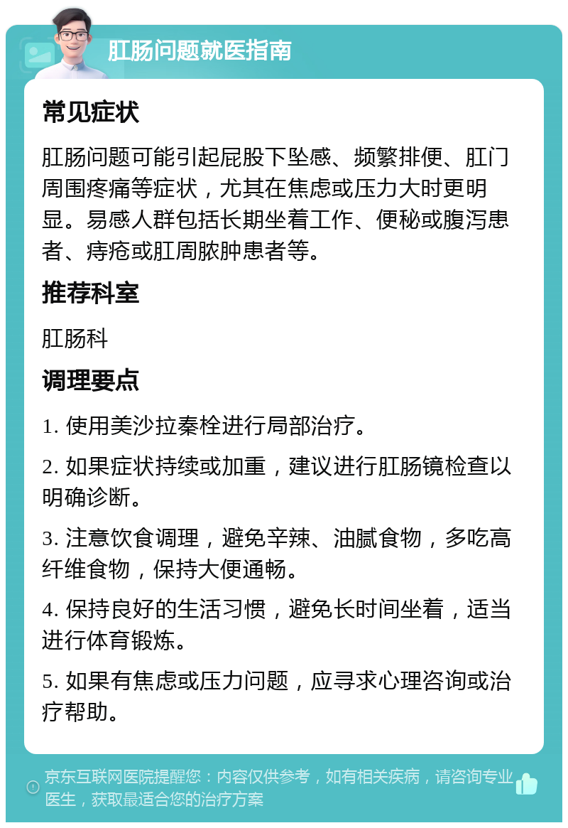 肛肠问题就医指南 常见症状 肛肠问题可能引起屁股下坠感、频繁排便、肛门周围疼痛等症状，尤其在焦虑或压力大时更明显。易感人群包括长期坐着工作、便秘或腹泻患者、痔疮或肛周脓肿患者等。 推荐科室 肛肠科 调理要点 1. 使用美沙拉秦栓进行局部治疗。 2. 如果症状持续或加重，建议进行肛肠镜检查以明确诊断。 3. 注意饮食调理，避免辛辣、油腻食物，多吃高纤维食物，保持大便通畅。 4. 保持良好的生活习惯，避免长时间坐着，适当进行体育锻炼。 5. 如果有焦虑或压力问题，应寻求心理咨询或治疗帮助。