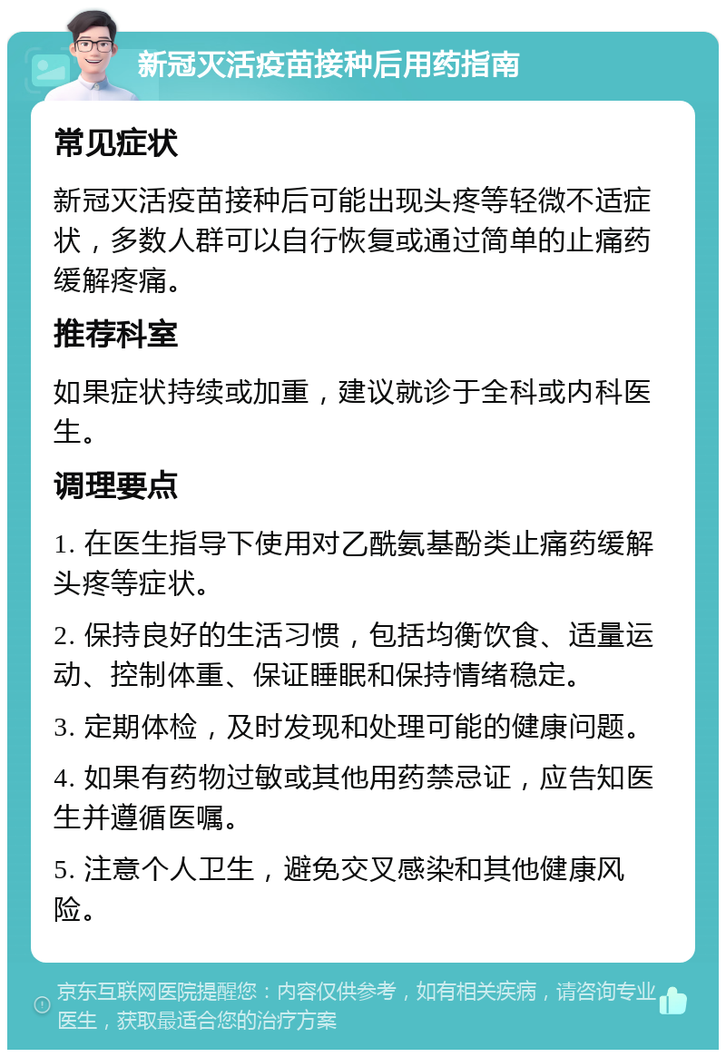 新冠灭活疫苗接种后用药指南 常见症状 新冠灭活疫苗接种后可能出现头疼等轻微不适症状，多数人群可以自行恢复或通过简单的止痛药缓解疼痛。 推荐科室 如果症状持续或加重，建议就诊于全科或内科医生。 调理要点 1. 在医生指导下使用对乙酰氨基酚类止痛药缓解头疼等症状。 2. 保持良好的生活习惯，包括均衡饮食、适量运动、控制体重、保证睡眠和保持情绪稳定。 3. 定期体检，及时发现和处理可能的健康问题。 4. 如果有药物过敏或其他用药禁忌证，应告知医生并遵循医嘱。 5. 注意个人卫生，避免交叉感染和其他健康风险。