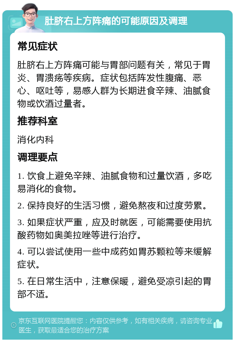 肚脐右上方阵痛的可能原因及调理 常见症状 肚脐右上方阵痛可能与胃部问题有关，常见于胃炎、胃溃疡等疾病。症状包括阵发性腹痛、恶心、呕吐等，易感人群为长期进食辛辣、油腻食物或饮酒过量者。 推荐科室 消化内科 调理要点 1. 饮食上避免辛辣、油腻食物和过量饮酒，多吃易消化的食物。 2. 保持良好的生活习惯，避免熬夜和过度劳累。 3. 如果症状严重，应及时就医，可能需要使用抗酸药物如奥美拉唑等进行治疗。 4. 可以尝试使用一些中成药如胃苏颗粒等来缓解症状。 5. 在日常生活中，注意保暖，避免受凉引起的胃部不适。