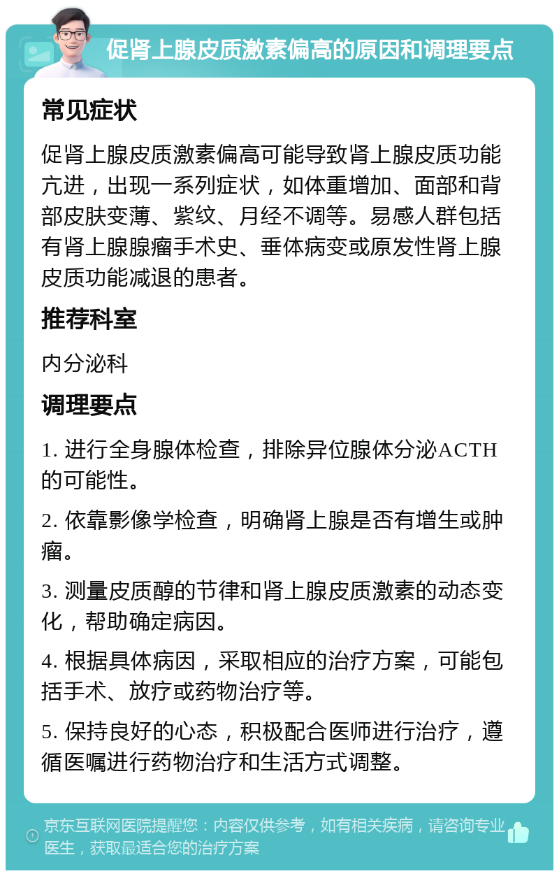 促肾上腺皮质激素偏高的原因和调理要点 常见症状 促肾上腺皮质激素偏高可能导致肾上腺皮质功能亢进，出现一系列症状，如体重增加、面部和背部皮肤变薄、紫纹、月经不调等。易感人群包括有肾上腺腺瘤手术史、垂体病变或原发性肾上腺皮质功能减退的患者。 推荐科室 内分泌科 调理要点 1. 进行全身腺体检查，排除异位腺体分泌ACTH的可能性。 2. 依靠影像学检查，明确肾上腺是否有增生或肿瘤。 3. 测量皮质醇的节律和肾上腺皮质激素的动态变化，帮助确定病因。 4. 根据具体病因，采取相应的治疗方案，可能包括手术、放疗或药物治疗等。 5. 保持良好的心态，积极配合医师进行治疗，遵循医嘱进行药物治疗和生活方式调整。