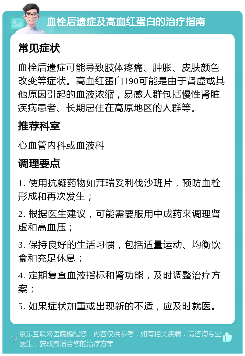 血栓后遗症及高血红蛋白的治疗指南 常见症状 血栓后遗症可能导致肢体疼痛、肿胀、皮肤颜色改变等症状。高血红蛋白190可能是由于肾虚或其他原因引起的血液浓缩，易感人群包括慢性肾脏疾病患者、长期居住在高原地区的人群等。 推荐科室 心血管内科或血液科 调理要点 1. 使用抗凝药物如拜瑞妥利伐沙班片，预防血栓形成和再次发生； 2. 根据医生建议，可能需要服用中成药来调理肾虚和高血压； 3. 保持良好的生活习惯，包括适量运动、均衡饮食和充足休息； 4. 定期复查血液指标和肾功能，及时调整治疗方案； 5. 如果症状加重或出现新的不适，应及时就医。