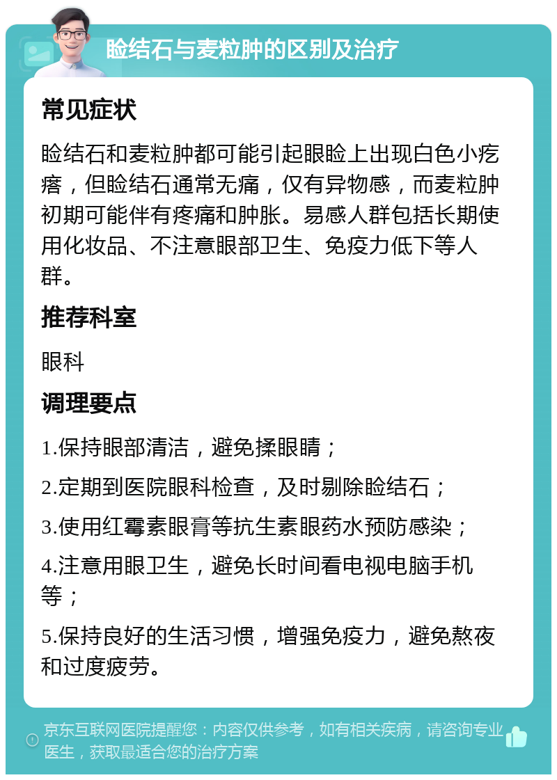 睑结石与麦粒肿的区别及治疗 常见症状 睑结石和麦粒肿都可能引起眼睑上出现白色小疙瘩，但睑结石通常无痛，仅有异物感，而麦粒肿初期可能伴有疼痛和肿胀。易感人群包括长期使用化妆品、不注意眼部卫生、免疫力低下等人群。 推荐科室 眼科 调理要点 1.保持眼部清洁，避免揉眼睛； 2.定期到医院眼科检查，及时剔除睑结石； 3.使用红霉素眼膏等抗生素眼药水预防感染； 4.注意用眼卫生，避免长时间看电视电脑手机等； 5.保持良好的生活习惯，增强免疫力，避免熬夜和过度疲劳。