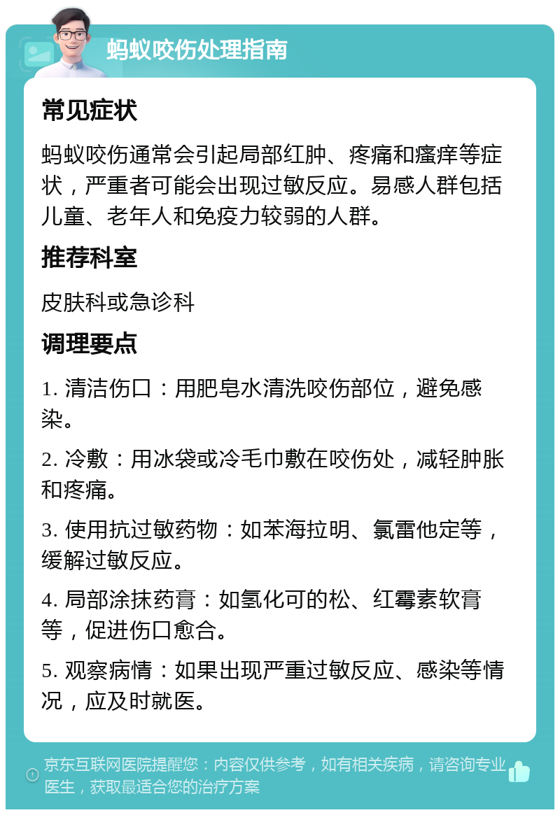 蚂蚁咬伤处理指南 常见症状 蚂蚁咬伤通常会引起局部红肿、疼痛和瘙痒等症状，严重者可能会出现过敏反应。易感人群包括儿童、老年人和免疫力较弱的人群。 推荐科室 皮肤科或急诊科 调理要点 1. 清洁伤口：用肥皂水清洗咬伤部位，避免感染。 2. 冷敷：用冰袋或冷毛巾敷在咬伤处，减轻肿胀和疼痛。 3. 使用抗过敏药物：如苯海拉明、氯雷他定等，缓解过敏反应。 4. 局部涂抹药膏：如氢化可的松、红霉素软膏等，促进伤口愈合。 5. 观察病情：如果出现严重过敏反应、感染等情况，应及时就医。