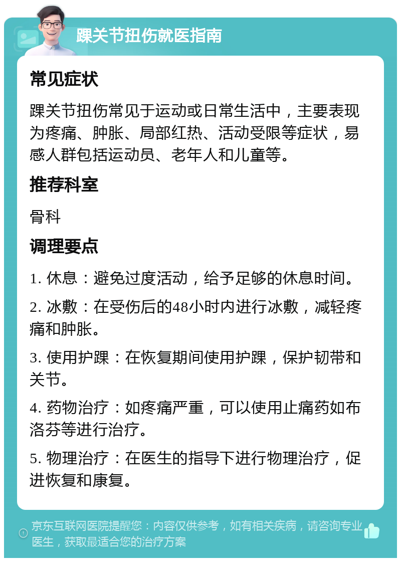 踝关节扭伤就医指南 常见症状 踝关节扭伤常见于运动或日常生活中，主要表现为疼痛、肿胀、局部红热、活动受限等症状，易感人群包括运动员、老年人和儿童等。 推荐科室 骨科 调理要点 1. 休息：避免过度活动，给予足够的休息时间。 2. 冰敷：在受伤后的48小时内进行冰敷，减轻疼痛和肿胀。 3. 使用护踝：在恢复期间使用护踝，保护韧带和关节。 4. 药物治疗：如疼痛严重，可以使用止痛药如布洛芬等进行治疗。 5. 物理治疗：在医生的指导下进行物理治疗，促进恢复和康复。