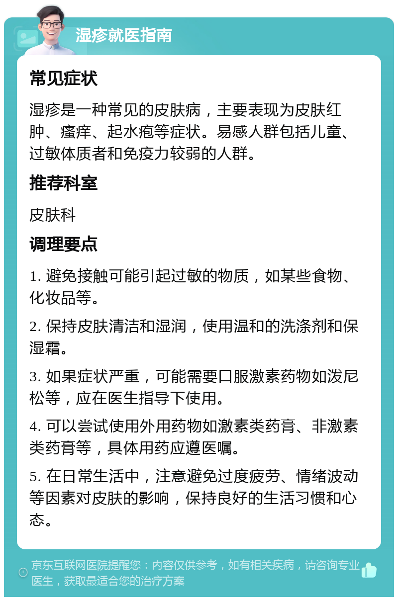 湿疹就医指南 常见症状 湿疹是一种常见的皮肤病，主要表现为皮肤红肿、瘙痒、起水疱等症状。易感人群包括儿童、过敏体质者和免疫力较弱的人群。 推荐科室 皮肤科 调理要点 1. 避免接触可能引起过敏的物质，如某些食物、化妆品等。 2. 保持皮肤清洁和湿润，使用温和的洗涤剂和保湿霜。 3. 如果症状严重，可能需要口服激素药物如泼尼松等，应在医生指导下使用。 4. 可以尝试使用外用药物如激素类药膏、非激素类药膏等，具体用药应遵医嘱。 5. 在日常生活中，注意避免过度疲劳、情绪波动等因素对皮肤的影响，保持良好的生活习惯和心态。