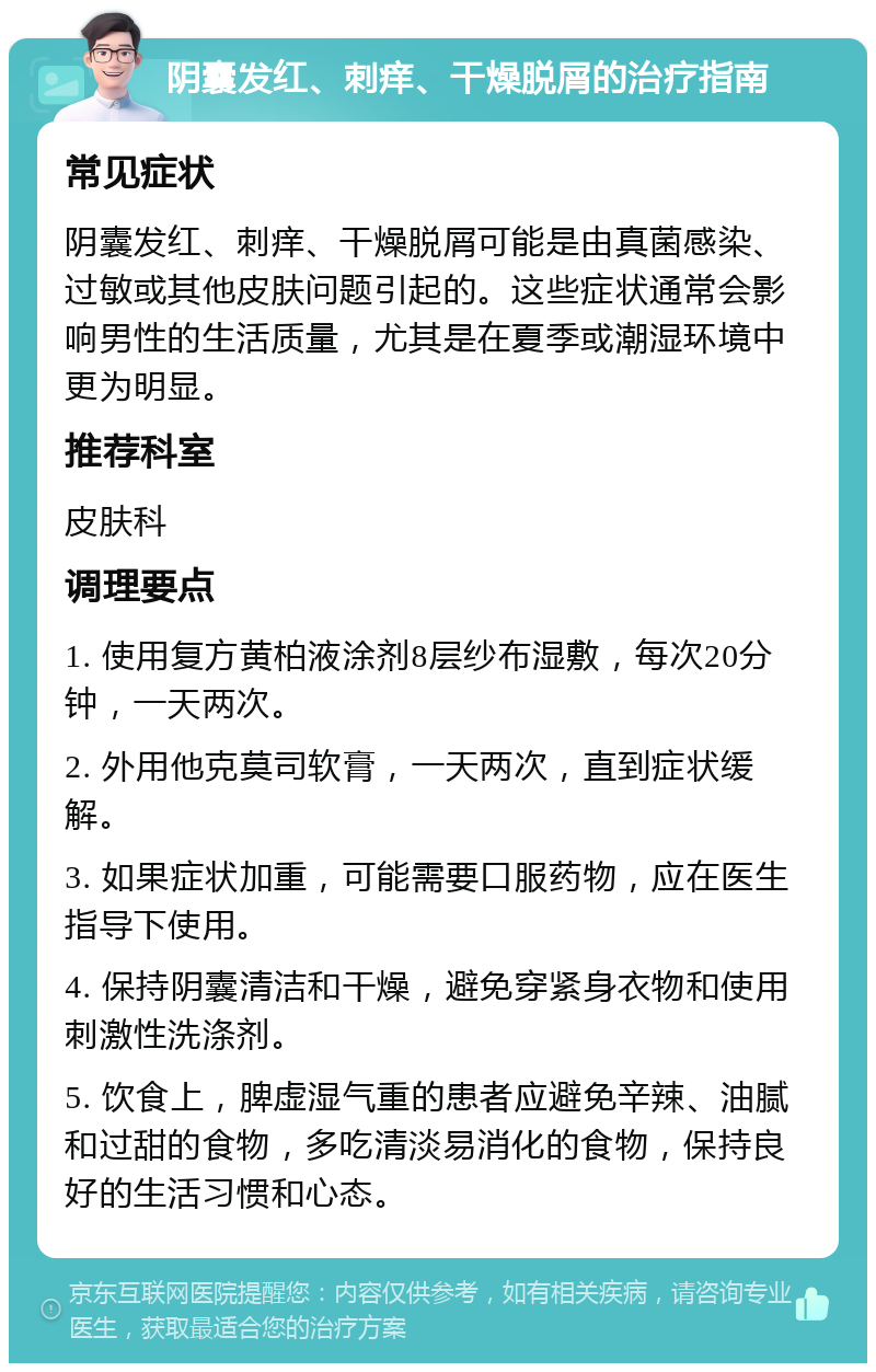 阴囊发红、刺痒、干燥脱屑的治疗指南 常见症状 阴囊发红、刺痒、干燥脱屑可能是由真菌感染、过敏或其他皮肤问题引起的。这些症状通常会影响男性的生活质量，尤其是在夏季或潮湿环境中更为明显。 推荐科室 皮肤科 调理要点 1. 使用复方黄柏液涂剂8层纱布湿敷，每次20分钟，一天两次。 2. 外用他克莫司软膏，一天两次，直到症状缓解。 3. 如果症状加重，可能需要口服药物，应在医生指导下使用。 4. 保持阴囊清洁和干燥，避免穿紧身衣物和使用刺激性洗涤剂。 5. 饮食上，脾虚湿气重的患者应避免辛辣、油腻和过甜的食物，多吃清淡易消化的食物，保持良好的生活习惯和心态。