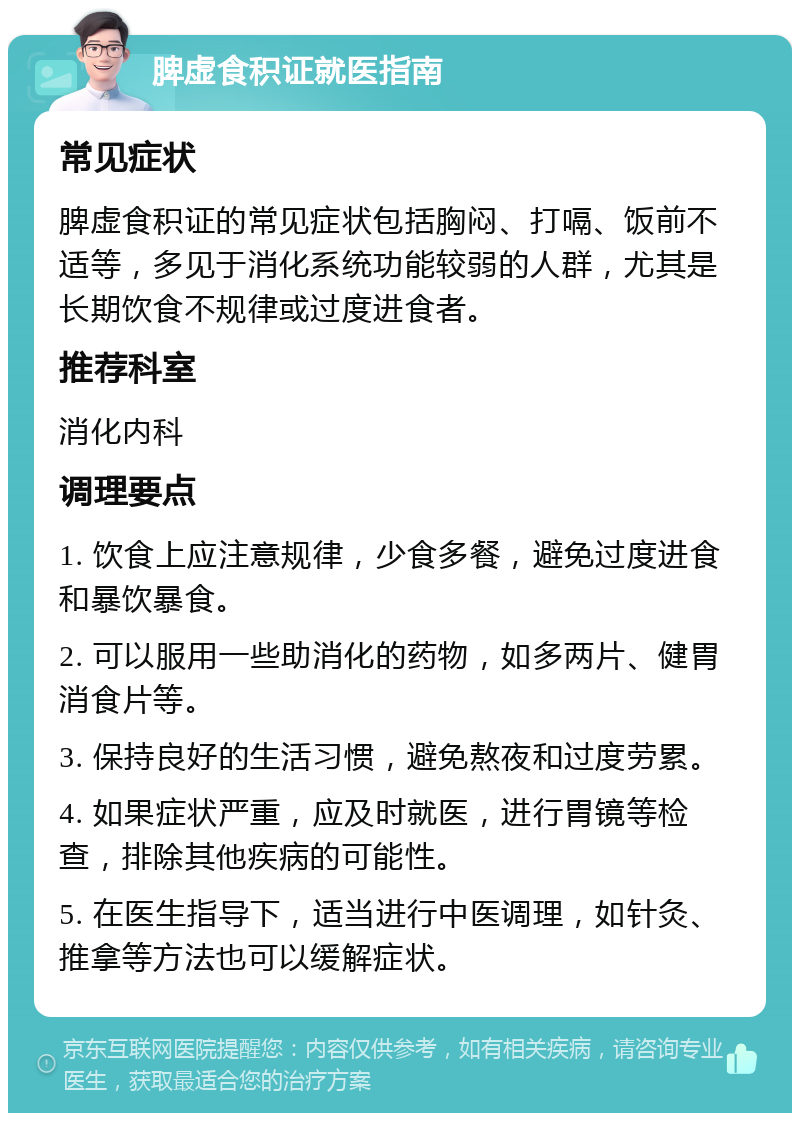 脾虚食积证就医指南 常见症状 脾虚食积证的常见症状包括胸闷、打嗝、饭前不适等，多见于消化系统功能较弱的人群，尤其是长期饮食不规律或过度进食者。 推荐科室 消化内科 调理要点 1. 饮食上应注意规律，少食多餐，避免过度进食和暴饮暴食。 2. 可以服用一些助消化的药物，如多两片、健胃消食片等。 3. 保持良好的生活习惯，避免熬夜和过度劳累。 4. 如果症状严重，应及时就医，进行胃镜等检查，排除其他疾病的可能性。 5. 在医生指导下，适当进行中医调理，如针灸、推拿等方法也可以缓解症状。