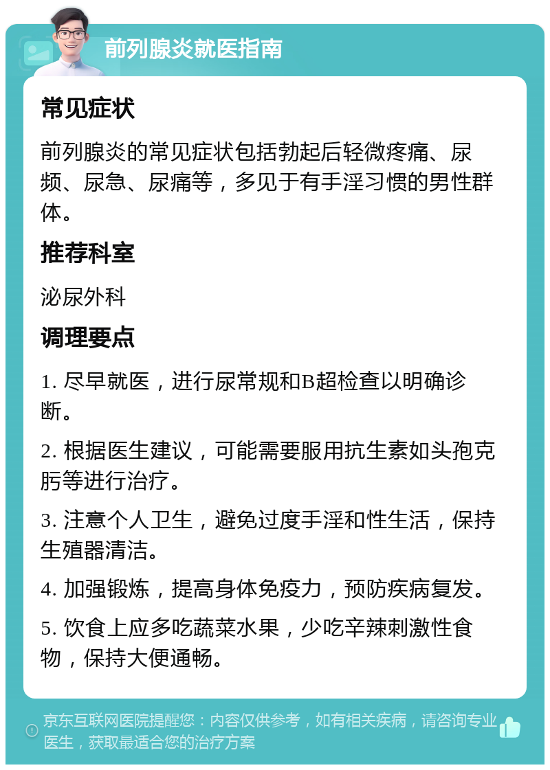 前列腺炎就医指南 常见症状 前列腺炎的常见症状包括勃起后轻微疼痛、尿频、尿急、尿痛等，多见于有手淫习惯的男性群体。 推荐科室 泌尿外科 调理要点 1. 尽早就医，进行尿常规和B超检查以明确诊断。 2. 根据医生建议，可能需要服用抗生素如头孢克肟等进行治疗。 3. 注意个人卫生，避免过度手淫和性生活，保持生殖器清洁。 4. 加强锻炼，提高身体免疫力，预防疾病复发。 5. 饮食上应多吃蔬菜水果，少吃辛辣刺激性食物，保持大便通畅。