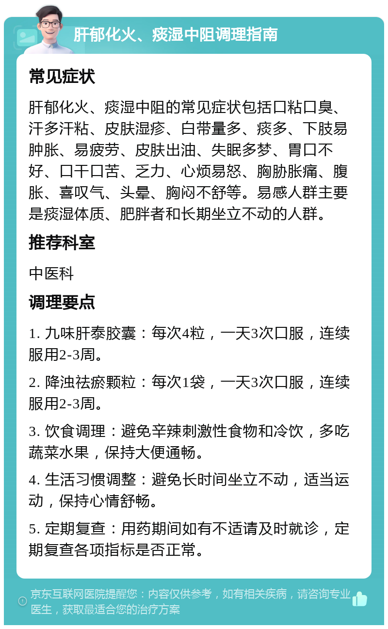 肝郁化火、痰湿中阻调理指南 常见症状 肝郁化火、痰湿中阻的常见症状包括口粘口臭、汗多汗粘、皮肤湿疹、白带量多、痰多、下肢易肿胀、易疲劳、皮肤出油、失眠多梦、胃口不好、口干口苦、乏力、心烦易怒、胸胁胀痛、腹胀、喜叹气、头晕、胸闷不舒等。易感人群主要是痰湿体质、肥胖者和长期坐立不动的人群。 推荐科室 中医科 调理要点 1. 九味肝泰胶囊：每次4粒，一天3次口服，连续服用2-3周。 2. 降浊祛瘀颗粒：每次1袋，一天3次口服，连续服用2-3周。 3. 饮食调理：避免辛辣刺激性食物和冷饮，多吃蔬菜水果，保持大便通畅。 4. 生活习惯调整：避免长时间坐立不动，适当运动，保持心情舒畅。 5. 定期复查：用药期间如有不适请及时就诊，定期复查各项指标是否正常。