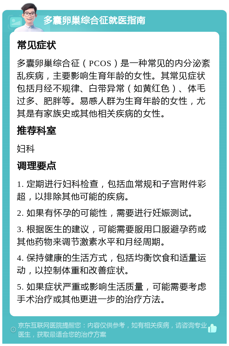 多囊卵巢综合征就医指南 常见症状 多囊卵巢综合征（PCOS）是一种常见的内分泌紊乱疾病，主要影响生育年龄的女性。其常见症状包括月经不规律、白带异常（如黄红色）、体毛过多、肥胖等。易感人群为生育年龄的女性，尤其是有家族史或其他相关疾病的女性。 推荐科室 妇科 调理要点 1. 定期进行妇科检查，包括血常规和子宫附件彩超，以排除其他可能的疾病。 2. 如果有怀孕的可能性，需要进行妊娠测试。 3. 根据医生的建议，可能需要服用口服避孕药或其他药物来调节激素水平和月经周期。 4. 保持健康的生活方式，包括均衡饮食和适量运动，以控制体重和改善症状。 5. 如果症状严重或影响生活质量，可能需要考虑手术治疗或其他更进一步的治疗方法。