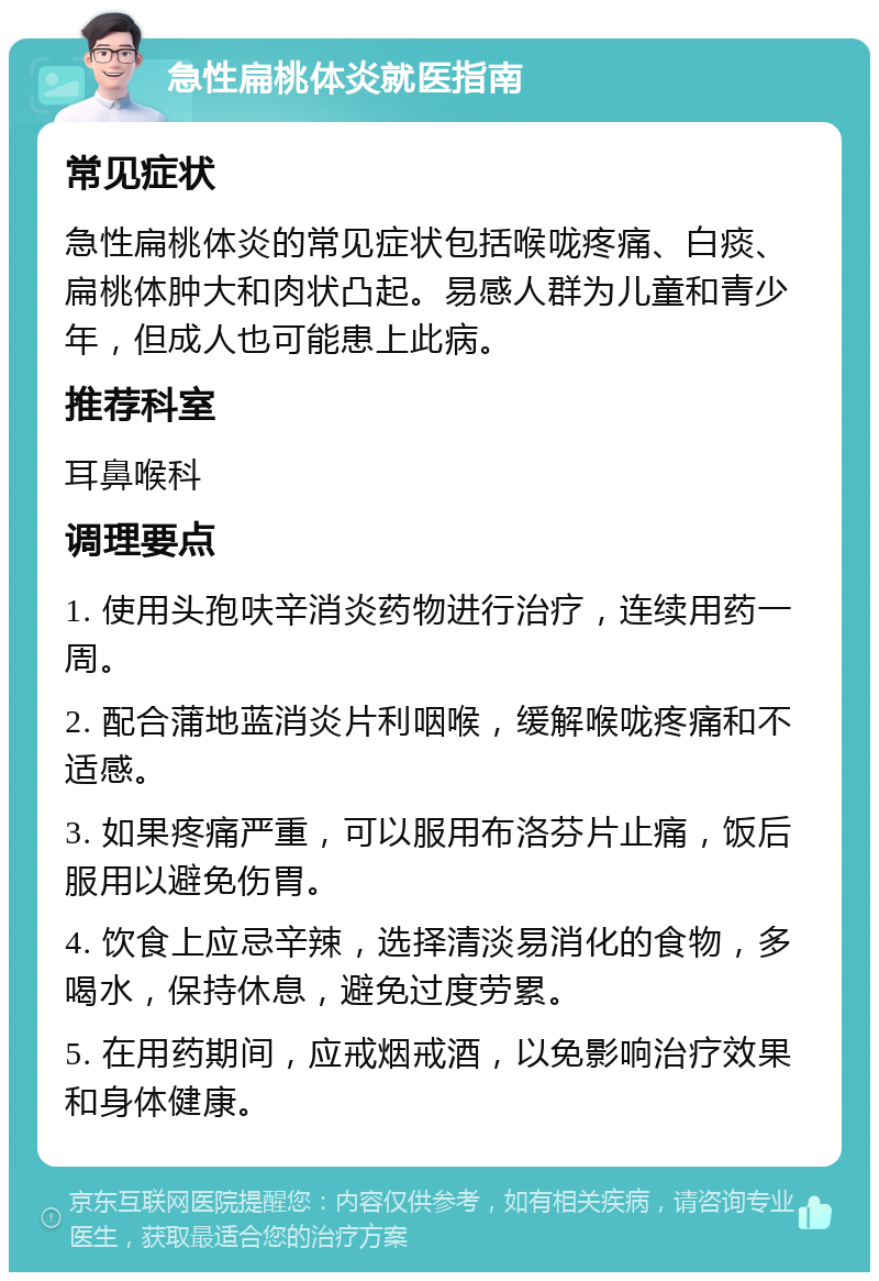 急性扁桃体炎就医指南 常见症状 急性扁桃体炎的常见症状包括喉咙疼痛、白痰、扁桃体肿大和肉状凸起。易感人群为儿童和青少年，但成人也可能患上此病。 推荐科室 耳鼻喉科 调理要点 1. 使用头孢呋辛消炎药物进行治疗，连续用药一周。 2. 配合蒲地蓝消炎片利咽喉，缓解喉咙疼痛和不适感。 3. 如果疼痛严重，可以服用布洛芬片止痛，饭后服用以避免伤胃。 4. 饮食上应忌辛辣，选择清淡易消化的食物，多喝水，保持休息，避免过度劳累。 5. 在用药期间，应戒烟戒酒，以免影响治疗效果和身体健康。