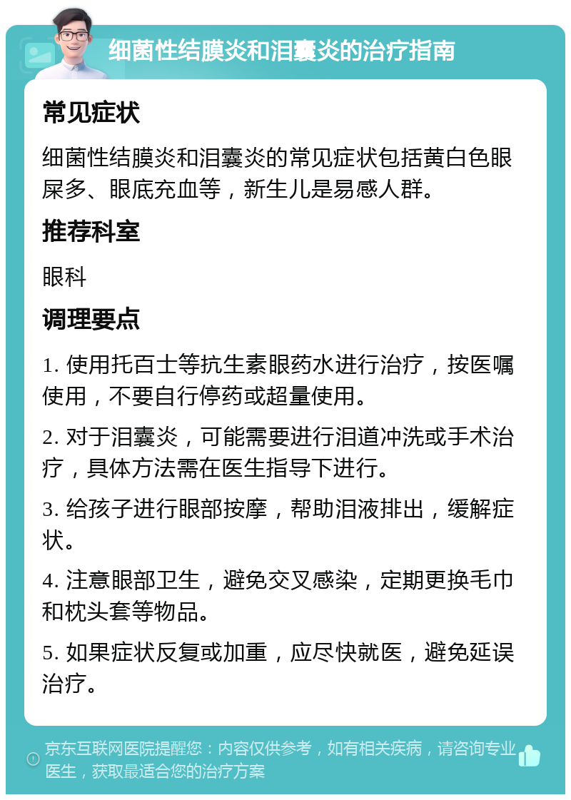 细菌性结膜炎和泪囊炎的治疗指南 常见症状 细菌性结膜炎和泪囊炎的常见症状包括黄白色眼屎多、眼底充血等，新生儿是易感人群。 推荐科室 眼科 调理要点 1. 使用托百士等抗生素眼药水进行治疗，按医嘱使用，不要自行停药或超量使用。 2. 对于泪囊炎，可能需要进行泪道冲洗或手术治疗，具体方法需在医生指导下进行。 3. 给孩子进行眼部按摩，帮助泪液排出，缓解症状。 4. 注意眼部卫生，避免交叉感染，定期更换毛巾和枕头套等物品。 5. 如果症状反复或加重，应尽快就医，避免延误治疗。