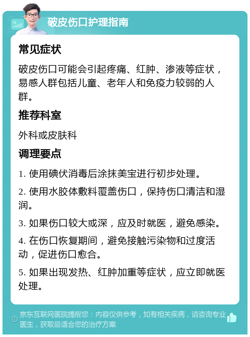 破皮伤口护理指南 常见症状 破皮伤口可能会引起疼痛、红肿、渗液等症状，易感人群包括儿童、老年人和免疫力较弱的人群。 推荐科室 外科或皮肤科 调理要点 1. 使用碘伏消毒后涂抹美宝进行初步处理。 2. 使用水胶体敷料覆盖伤口，保持伤口清洁和湿润。 3. 如果伤口较大或深，应及时就医，避免感染。 4. 在伤口恢复期间，避免接触污染物和过度活动，促进伤口愈合。 5. 如果出现发热、红肿加重等症状，应立即就医处理。