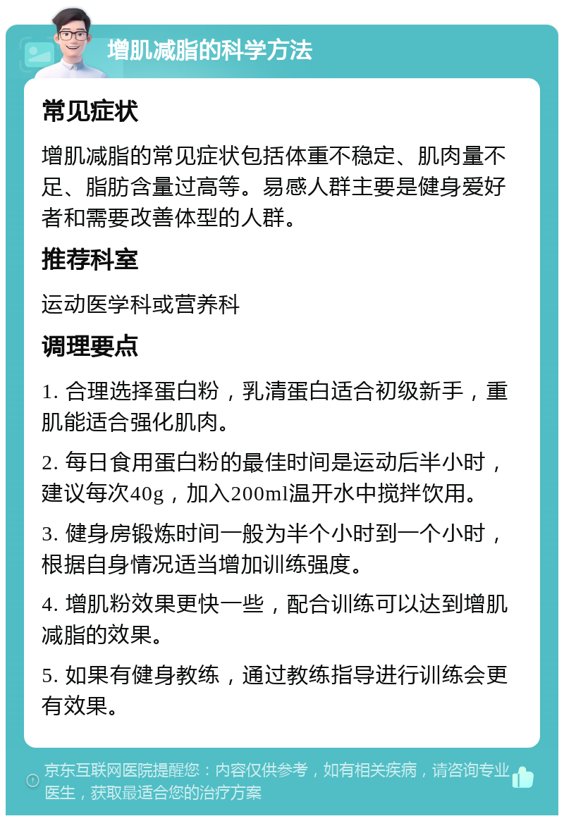 增肌减脂的科学方法 常见症状 增肌减脂的常见症状包括体重不稳定、肌肉量不足、脂肪含量过高等。易感人群主要是健身爱好者和需要改善体型的人群。 推荐科室 运动医学科或营养科 调理要点 1. 合理选择蛋白粉，乳清蛋白适合初级新手，重肌能适合强化肌肉。 2. 每日食用蛋白粉的最佳时间是运动后半小时，建议每次40g，加入200ml温开水中搅拌饮用。 3. 健身房锻炼时间一般为半个小时到一个小时，根据自身情况适当增加训练强度。 4. 增肌粉效果更快一些，配合训练可以达到增肌减脂的效果。 5. 如果有健身教练，通过教练指导进行训练会更有效果。