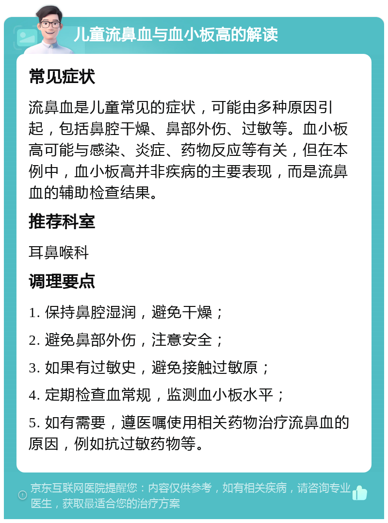 儿童流鼻血与血小板高的解读 常见症状 流鼻血是儿童常见的症状，可能由多种原因引起，包括鼻腔干燥、鼻部外伤、过敏等。血小板高可能与感染、炎症、药物反应等有关，但在本例中，血小板高并非疾病的主要表现，而是流鼻血的辅助检查结果。 推荐科室 耳鼻喉科 调理要点 1. 保持鼻腔湿润，避免干燥； 2. 避免鼻部外伤，注意安全； 3. 如果有过敏史，避免接触过敏原； 4. 定期检查血常规，监测血小板水平； 5. 如有需要，遵医嘱使用相关药物治疗流鼻血的原因，例如抗过敏药物等。