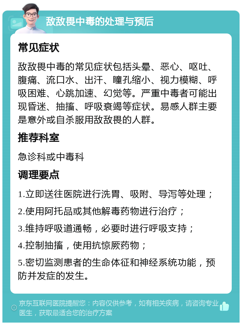 敌敌畏中毒的处理与预后 常见症状 敌敌畏中毒的常见症状包括头晕、恶心、呕吐、腹痛、流口水、出汗、瞳孔缩小、视力模糊、呼吸困难、心跳加速、幻觉等。严重中毒者可能出现昏迷、抽搐、呼吸衰竭等症状。易感人群主要是意外或自杀服用敌敌畏的人群。 推荐科室 急诊科或中毒科 调理要点 1.立即送往医院进行洗胃、吸附、导泻等处理； 2.使用阿托品或其他解毒药物进行治疗； 3.维持呼吸道通畅，必要时进行呼吸支持； 4.控制抽搐，使用抗惊厥药物； 5.密切监测患者的生命体征和神经系统功能，预防并发症的发生。