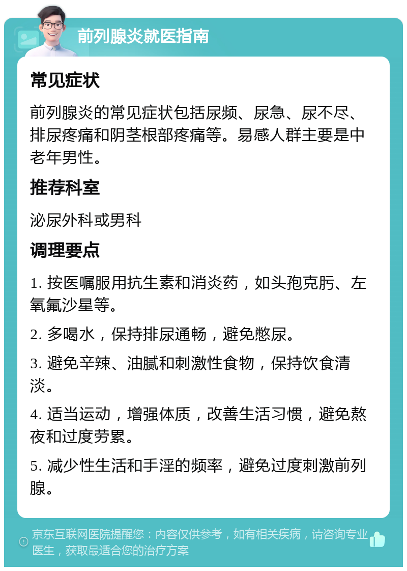 前列腺炎就医指南 常见症状 前列腺炎的常见症状包括尿频、尿急、尿不尽、排尿疼痛和阴茎根部疼痛等。易感人群主要是中老年男性。 推荐科室 泌尿外科或男科 调理要点 1. 按医嘱服用抗生素和消炎药，如头孢克肟、左氧氟沙星等。 2. 多喝水，保持排尿通畅，避免憋尿。 3. 避免辛辣、油腻和刺激性食物，保持饮食清淡。 4. 适当运动，增强体质，改善生活习惯，避免熬夜和过度劳累。 5. 减少性生活和手淫的频率，避免过度刺激前列腺。